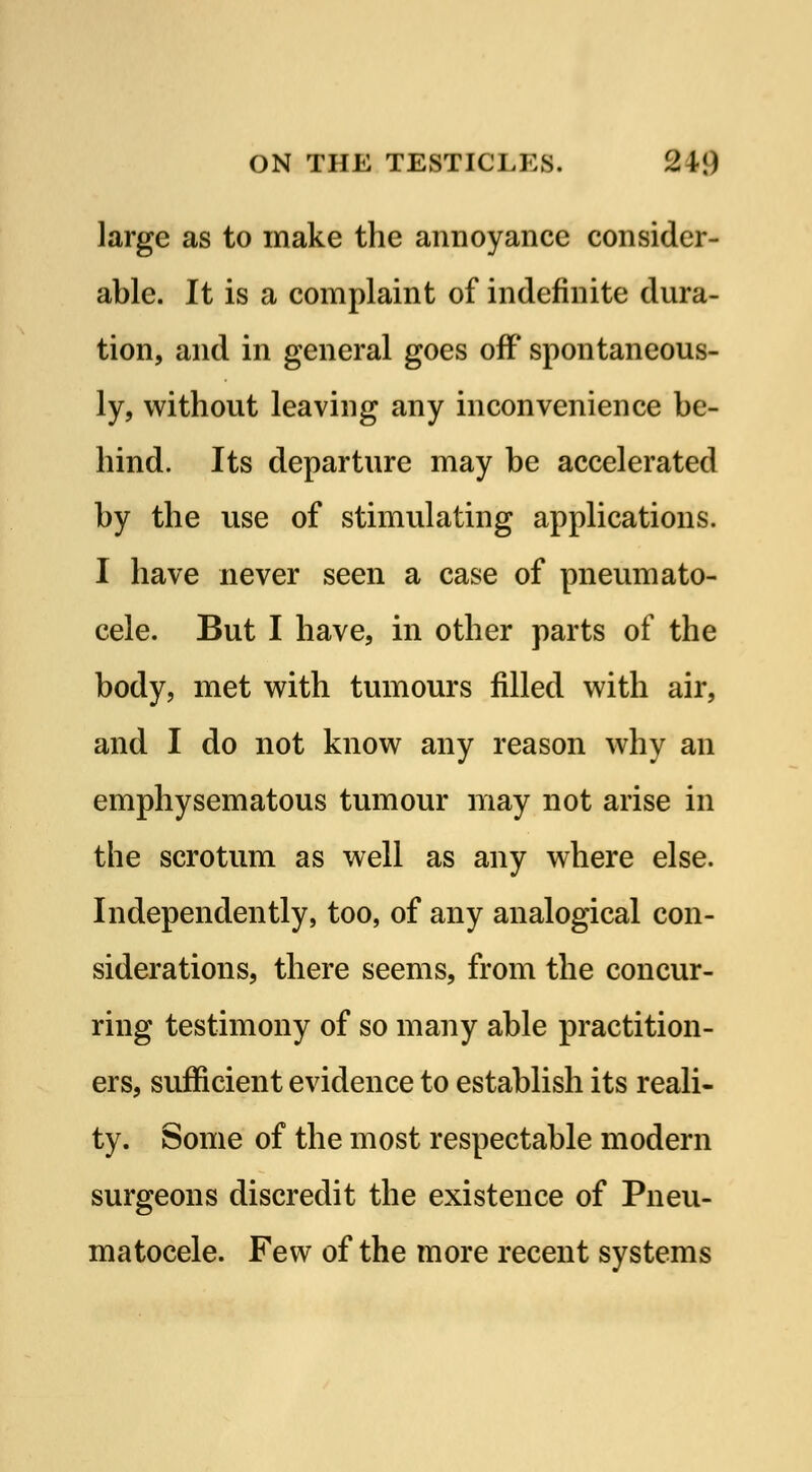 large as to make the annoyance consider- able. It is a complaint of indefinite dura- tion, and in general goes off spontaneous- ly, without leaving any inconvenience be- hind. Its departure may be accelerated by the use of stimulating applications. I have never seen a case of pneumato- cele. But I have, in other parts of the body, met with tumours filled with air, and I do not know any reason why an emphysematous tumour may not arise in the scrotum as well as any where else. Independently, too, of any analogical con- siderations, there seems, from the concur- ring testimony of so many able practition- ers, sufficient evidence to establish its reali- ty. Some of the most respectable modern surgeons discredit the existence of Pneu- matocele. Few of the more recent systems