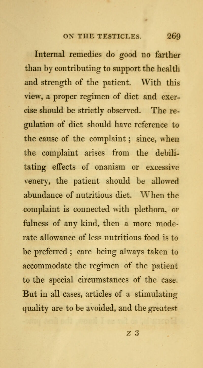 Internal remedies do good no farther than by contributing to support the health and strength of the patient. With this view, a proper regimen of diet and exer- cise should be strictly observed. The re- gulation of diet should have reference to the cause of the complaint; since, when the complaint arises from the debili- tating effects of onanism or excessive venery, the patient should be allowed abundance of nutritious diet. When the complaint is connected with plethora, or fulness of any kind, then a more mode- rate allowance of less nutritious food is to be preferred ; care being always taken to accommodate the regimen of the patient to the special circumstances of the case. But in all cases, articles of a stimulating quality are to be avoided, and the greatest