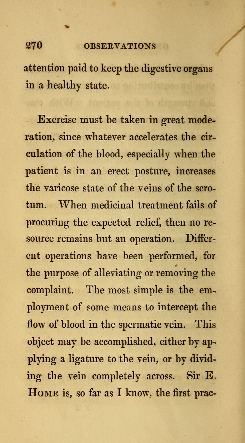 attention paid to keep the digestive organs in a healthy state. Exercise must be taken in great mode- ration, since whatever accelerates the cir- culation of the blood, especially when the patient is in an erect posture, increases the varicose state of the veins of the scro- tum. When medicinal treatment fails of procuring the expected relief, then no re- source remains but an operation. Differ- ent operations have been performed, for the purpose of alleviating or removing the complaint. The most simple is the em- ployment of some means to intercept the flow of blood in the spermatic vein. This object may be accomplished, either by ap- plying a ligature to the vein, or by divid- ing the vein completely across. Sir E, Home is, so far as I know, the first prac-