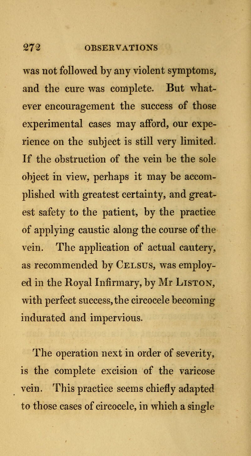 was not followed by any violent symptoms, and the cure was complete. But what- ever encouragement the success of those experimental cases may afford, our expe- rience on the subject is still very limited. If the obstruction of the vein be the sole object in view, perhaps it may be accom- plished with greatest certainty, and great- est safety to the patient, by the practice of applying caustic along the course of the vein. The application of actual cautery, as recommended by Celsus, was employ- ed in the Royal Infirmary, by Mr Liston, with perfect success, the circocele becoming indurated and impervious. The operation next in order of severity, is the complete excision of the varicose vein. This practice seems chiefly adapted to those cases of circocele, in which a single