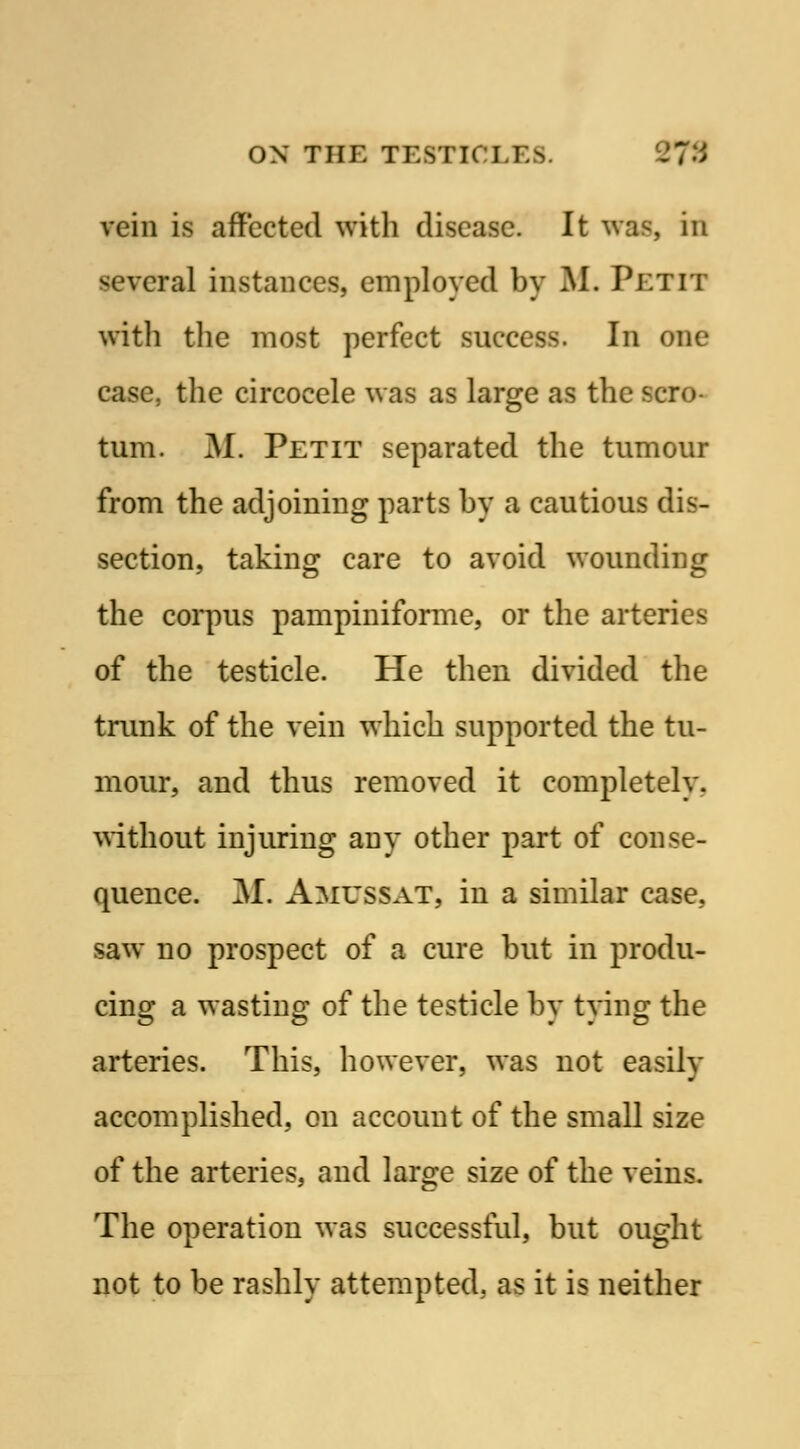 vein is affected with disease. It was, in several instances, employed by M. Petit with the most perfect success. In one case, the circocele was as large as the scro- tum. M. Petit separated the tumour from the adjoining parts by a cautious dis- section, taking care to avoid wounding the corpus pampiniforme, or the arteries of the testicle. He then divided the trunk of the vein which supported the tu- mour, and thus removed it completely, without injuring any other part of conse- quence. M. Amussat, in a similar case, saw no prospect of a cure but in produ- cing a wasting of the testicle by tying the arteries. This, however, was not easilv accomplished, on account of the small size of the arteries, and large size of the veins. The operation was successful, but ought not to be rashly attempted, as it is neither