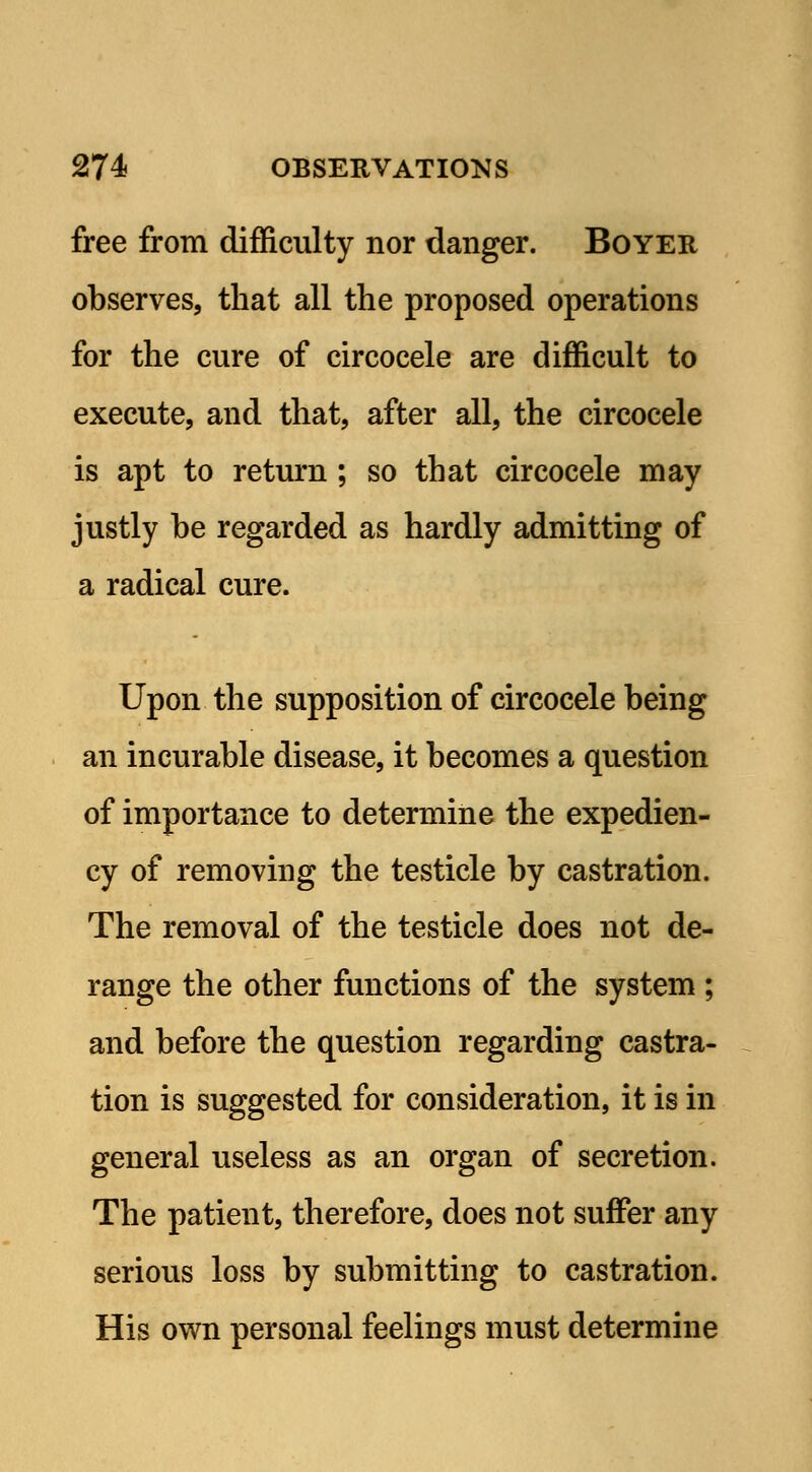 free from difficulty nor danger. Boyer observes, that all the proposed operations for the cure of circocele are difficult to execute, and that, after all, the circocele is apt to return ; so that circocele may justly be regarded as hardly admitting of a radical cure. Upon the supposition of circocele being an incurable disease, it becomes a question of importance to determine the expedien- cy of removing the testicle by castration. The removal of the testicle does not de- range the other functions of the system ; and before the question regarding castra- tion is suggested for consideration, it is in general useless as an organ of secretion. The patient, therefore, does not suffer any serious loss by submitting to castration. His own personal feelings must determine