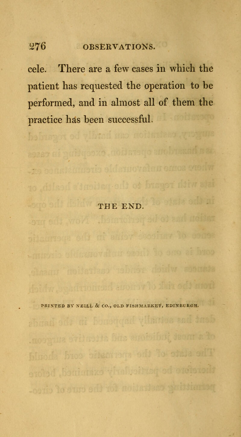 cele. There are a few cases in which the patient has requested the operation to be performed, and in almost all of them the practice has been successful. THE END. PRINTED BY XEILL & CO., OLD FISHMARKET, EDINBURGH.