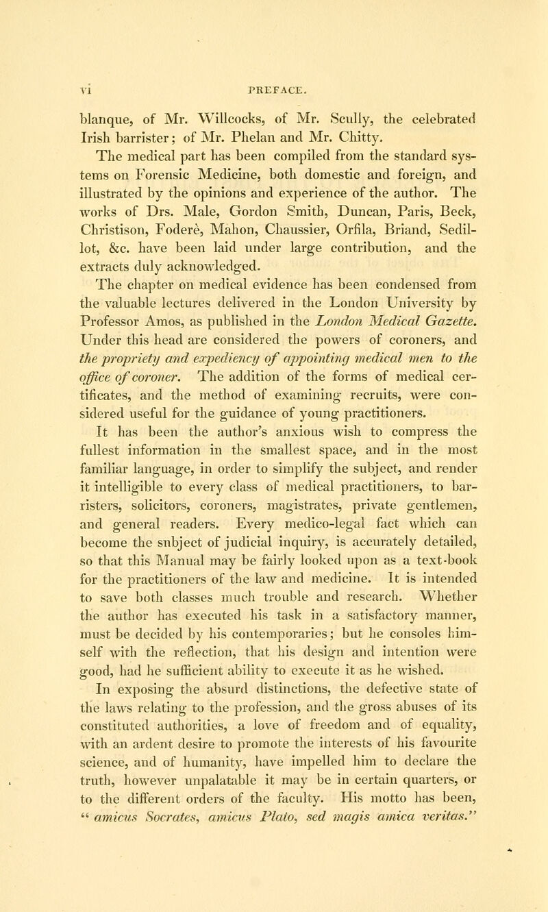 blanque, of Mr. Willcocks, of Mr, Scully, the celebrated Irish barrister; of Mr. Phelan and Mr. Chitty. The medical part has been compiled from the standard sys- tems on Forensic Medicine, both domestic and foreign, and illustrated by the opinions and experience of the author. The works of Drs. Male, Gordon Smith, Duncan, Paris, Beck, Christison, Fodere, Mahon, Chaussier, Orfila, Briand, Sedil- lot, &c. have been laid under large contribution, and the extracts duly acknowledged. The chapter on medical evidence has been condensed from the valuable lectures delivered in the London University by Professor Amos, as published in the London Medical Gazette. Under this head are considered the powers of coroners, and the propriety and expediency of appointing medical men to the office of coroner. The addition of the forms of medical cer- tificates, and the method of examining recruits, were con- sidered useful for the guidance of young practitioners. It has been the author's anxious wish to compress the fullest information in the smallest space, and in the most familiar language, in order to simplify the subject, and render it intelligible to every class of medical practitioners, to bar- risters, solicitors, coroners, magistrates, private gentlemen, and general readers. Every medico-legal fact which can become the subject of judicial inquiry, is accurately detailed, so that this Manual may be fairly looked upon as a text-book for the practitioners of the law and medicine. It is intended to save both classes much trouble and research. Whether the author has executed his task in a satisfactory manner, must be decided by his contemporaries; but he consoles him- self with the reflection, that his design and intention were good, had he sufficient ability to execute it as he wished. In exposing the absurd distinctions, the defective state of the laws relating to the profession, and the gross abuses of its constituted authorities, a love of freedom and of equality, with an ardent desire to promote the interests of his favourite science, and of humanit)'-, have impelled him to declare the truth, however unpalatable it may be in certain quarters, or to the different orders of the faculty. His motto has been,  amicus Socrates, amicus Plato, sed magis arnica Veritas.