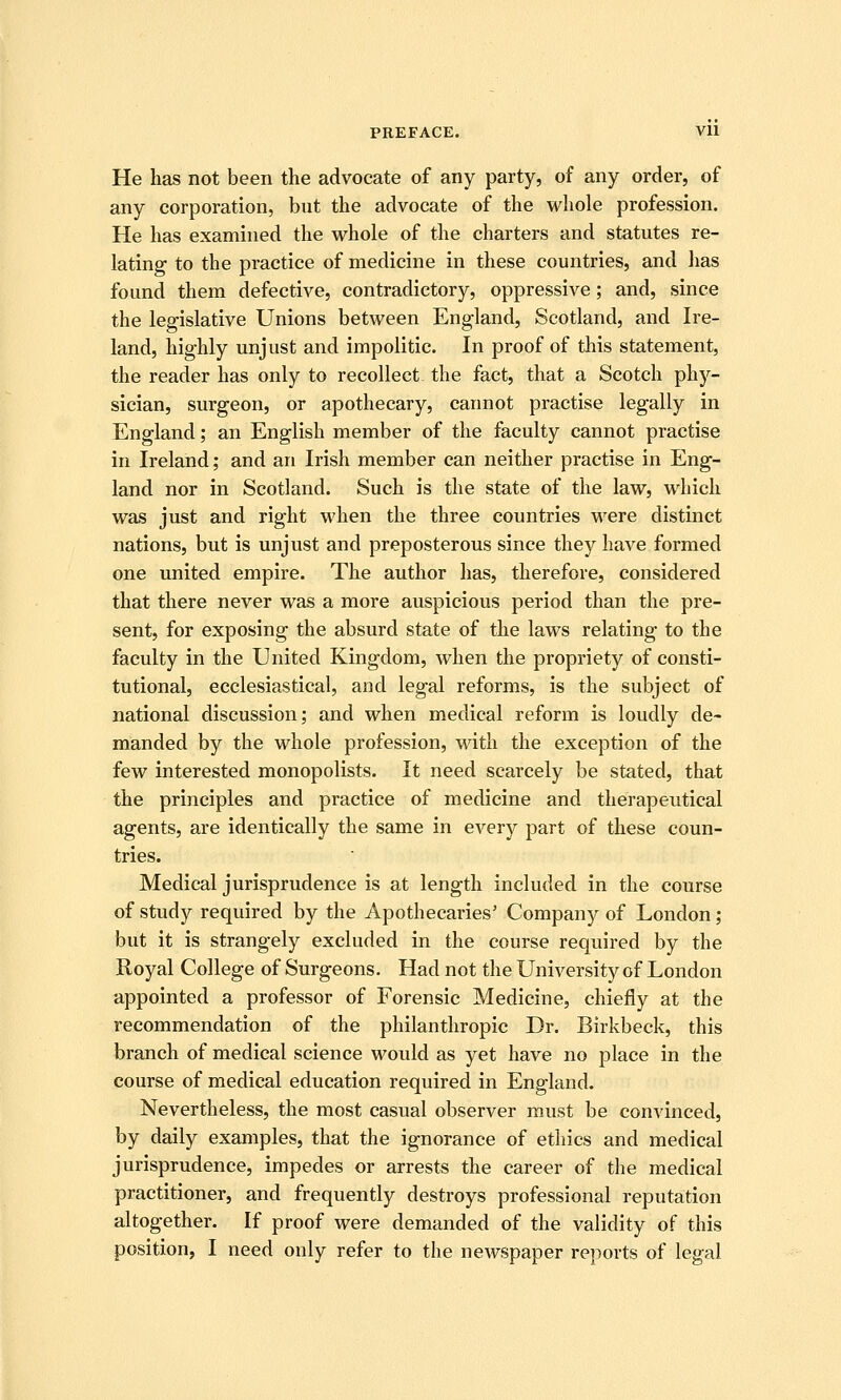 He lias not been the advocate of any party, of any order, of any corporation, but the advocate of the whole profession. He has examined the whole of the charters and statutes re- lating to the practice of medicine in these countries, and has found them defective, contradictory, oppressive; and, since the legislative Unions between England, Scotland, and Ire- land, highly unjust and impolitic. In proof of this statement, the reader has only to recollect the fact, that a Scotch phy- sician, surgeon, or apothecary, cannot practise legally in England; an English member of the faculty cannot practise in Ireland; and an Irish member can neither practise in Eng- land nor in Scotland. Such is the state of the law, which was just and right when the three countries were distinct nations, but is unjust and preposterous since they have formed one united empire. The author has, therefore, considered that there never was a more auspicious period than the pre- sent, for exposing the absurd state of the laws relating to the faculty in the United Kingdom, when the propriety of consti- tutional, ecclesiastical, and legal reforms, is the subject of national discussion; and when medical reform is loudly de- manded by the whole profession, with the exception of the few interested monopolists. It need scarcely be stated, that the principles and practice of medicine and therapeutical agents, are identically the same in every part of these coun- tries. Medical jurisprudence is at length included in the course of study required by the Apothecaries' Company of London; but it is strangely excluded in the course required by the Royal College of Surgeons. Had not the University of London appointed a professor of Forensic Medicine, chiefly at the recommendation of the philanthropic Dr. Birkbeck, this branch of medical science would as yet have no place in the course of medical education required in England. Nevertheless, the most casual observer must be convinced, by daily examples, that the ignorance of ethics and medical jurisprudence, impedes or arrests the career of the medical practitioner, and frequently destroys professional reputation altogether. If proof were demanded of the validity of this position, I need only refer to the newspaper reports of legal