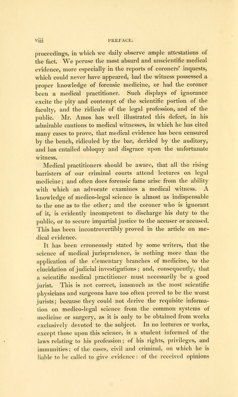proceedings, in which we daily observe ample attestations of the fact. We peruse the most absurd and unscientific medical evidence, more especially in the reports of coroners' inquests, which could never have appeared, had the witness possessed a proper knowledge of forensic medicine, or had the coroner been a medical practitioner. Such displays of ignorance excite the pity and contempt of the scientific portion of the faculty, and the ridicule of the legal profession, and of the public. Mr. Amos has well illustrated this defect, in his admirable cautions to medical witnesses, in which he has cited many cases to prove, that medical evidence has been censured by the bench, ridiculed by the bar, derided by the auditory, and has entailed obloquy and disgrace upon the unfortunate witness. Medical practitioners should be aware, that all the rising barristers of our criminal courts attend lectures on legal medicine; and often does forensic fame arise from the ability with which an advocate examines a medical witness. A knowledge of medico-legal science is almost as indispensable to the one as to the other; and the coroner who is ignorant of it, is evidently incompetent to discharge his duty to the public, or to secure impartial justice to the accuser or accused. This has been incontrovertibly proved in the article on me- dical evidence. It has been erroneously stated by some writers, that the science of medical jurisprudence, is nothing more than the application of the elementary branches of medicine, to the elucidation of judicial investigations ; and, consequently, that a scientific medical practitioner must necessarily be a good jurist. This is not correct, inasmuch as the most scientific physicians and surgeons have too often proved to be the worst jurists; because they could not derive the requisite informa- tion on medico-legal science from the common systems of medicine or surgery, as it is only to be obtained from works exclusively devoted to the subject. In no lectures or works, except those upon this science, is a student informed of the laws relating to his profession; of his rights, privileges, and immunities; of the cases, civil and criminal, on which he is liable to be called to give evidence: of the received opinions