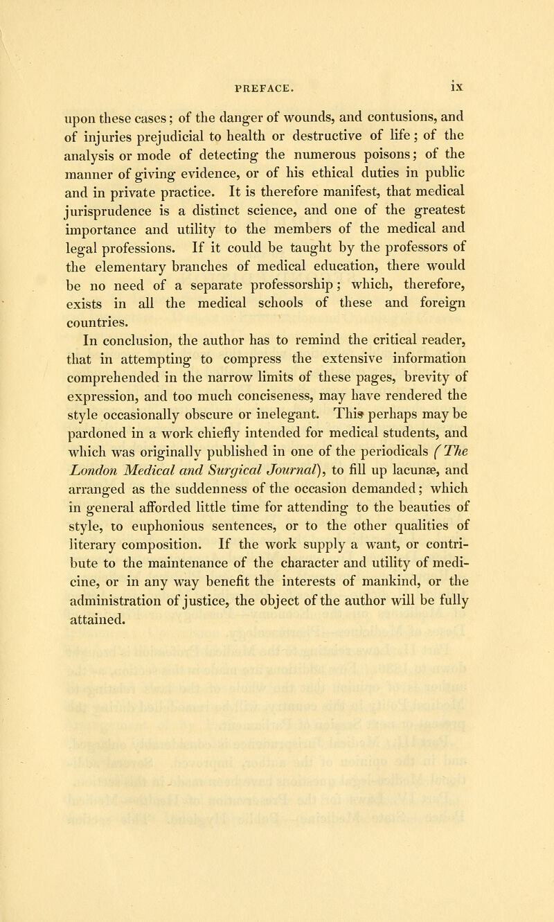 upon these eases; of the danger of wounds, and contusions, and of injuries prejudicial to health or destructive of life; of the analysis or mode of detecting the numerous poisons; of the manner of giving evidence, or of his ethical duties in public and in private practice. It is therefore manifest, that medical jurisprudence is a distinct science, and one of the greatest importance and utility to the members of the medical and legal professions. If it could be taught by the professors of the elementary branches of medical education, there would be no need of a separate professorship; which, therefore, exists in all the medical schools of these and foreign countries. In conclusion, the author has to remind the critical reader, that in attempting to compress the extensive information comprehended in the narrow limits of these pages, brevity of expression, and too much conciseness, may have rendered the style occasionally obscure or inelegant. This perhaps may be pardoned in a work chiefly intended for medical students, and which was originally published in one of the periodicals (The London Medical mid Surgical Journal), to fill up lacunse, and arranged as the suddenness of the occasion demanded; which in general afforded little time for attending to the beauties of style, to euphonious sentences, or to the other qualities of literary composition. If the work supply a want, or contri- bute to the maintenance of the character and utility of medi- cine, or in any way benefit the interests of mankind, or the administration of justice, the object of the author will be fully attained.