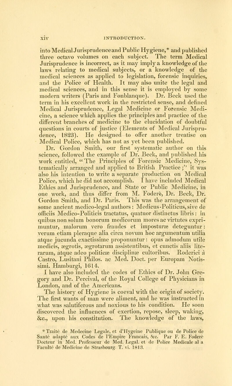 into Medical Jurisprudence and Public Hygiene,* and published three octavo volumes on each subject. The term Medical Jurisprudence is incorrect, as it may imply a knowledge of the laws relating to medical subjects, or a knowledge of the medical sciences as applied to legislation, forensic inquiries, and the Police of Health. It may also unite the legal and medical sciences, and in this sense it is employed by some modern writers (Paris and Fonblanque). Dr. Beck used the term in his excellent work in the restricted sense, and defined Medical Jurisprudence, Legal Medicine or Forensic Medi- cine, a science which applies the principles and practice of the different branches of medicine to the elucidation of doubtful questions in courts of justice (Elements of Medical Jurispru- dence, 1823). He designed to offer another treatise on - Medical Police, which has not as yet been published. Dr. Gordon Smith, our first systematic author on this science, followed the example of Dr. Beck, and published his work entitled,  The Principles of Forensic Medicine, Sys- tematically arranged and applied to British Practice;'' it was also his intention to write a separate production on Medical Police, which he did not accomplish. I have included Medical Ethics and Jurisprudence, and State or Public Medicine, in one work, and thus differ from M. Fodere, Dr. Beck, Dr. Gordon Smith, and Dr. Pai'is. This was the arrangement of some ancient medico-legal authors: Medicus-Politicus,sive de officiis Medico-Politicis tractatus, quatuor distinctus libris: in quibus non solum bonorum medicorum mores ac virtutes expri- muntur, malorum vero fraudes et imposturse deteguntur: verum etiam pleraque alia circa novum hoc argumentum utilia atque jucunda exactissime proponuntur: opus admodum utile medicis, segrotis, segrotarum assistentibus, et cunctis aliis lite- rarum, atque adeo politicte disciplinse cultoribus. Roderici a Castro, Lusitani Philos. ac Med. Doct. per Europam Notis- simi. Hamburgi, 1614. I have also included the codes of Ethics of Dr. John Gre- gory and Dr. Percival, of the Royal College of Physicians in London, and of the Americans. The history of Hygiene is coeval with the origin of society. The first wants of man were aliment, and he was instructed in what was salutiferous and noxious to his condition. He soon discovered the influences of exertion, repose, sleep, waking, &c., upon his constitution. The knowledge of the laws, * Traite de Medecine Legale, et d'Hygeine Publique ou de Police de Sant6 adapte aux Codes de I'Empire Francais, &c. Par F. E. Fodere Docteur in Med. Piofesseur de Med. liegal. et de Police Medicale al a Faculte de Medicine de Strasbourg. T. vi. 1813.