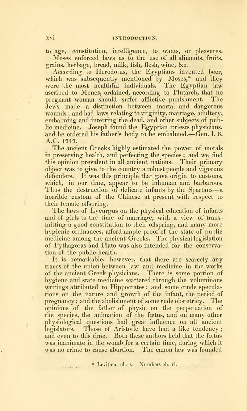 to age, constitution, intelligence, to wants, or pleasures. Moses enforced laws as to the use of all aliments, fruits, grains, herbage, bread, milk, fish, flesh, wine, &c. According to Herodotus, the Egyptians invented beer, which was subsequently mentioned by Moses,* and they were the most healthful individuals. The Egyptian law ascribed to Menes, ordained, according to Plutarch, that no pregnant woman should suffer afflictive punishment. The Jews made a distinction between mortal and dangerous wounds ; and had laws relating to virginity, marriage, adultery, embalming and interring the dead, and other subjects of pub- lic medicine. Joseph found the Egyptian priests physicians, and he ordered his father's body to be embalmed.—Gen. 1. 6. A.C. 1747. The ancient Greeks highly estimated the power of morals in preserving health, and perfecting the species ; and we find this opinion prevalent in all ancient nations. Their primary object was to give to the country a robust people and vigorous defenders. It was this principle that gave origin to customs, which, in our time, appear to be inhuman and barbarous. Thus the destruction of delicate infants by the Spartans—a horrible custom of the Chinese at present with respect to their female offspring. The laws of Lycurgus on the physical education of infants and of girls to the time of marriage, with a view of trans- mitting a good constitution to their offspring, and many more hygienic ordinances, afford ample proof of the state of public medicine among the ancient Greeks. The physical legislation of Pythagoras and Plato was also intended for the conserva- tion of the public health. It is remarkable, however, that there are scarcely any traces of the union between law and medicine in the works of the ancient Greek physicians. There is some portion of hygiene and state medicine scattered through the voluminous writings attributed to Hippocrates; and some crude specula- tions on the nature and growth of the infant, the period of pregnancy; and the abolishment of some rude obstetricy. The opinions of the father of physic on the perpetuation of the species, the animation of the foetus, and on many other physiological questions had great influence on all ancient legislators. Those of Aristotle have had a like tendency; and even to this time. Both these authors held that the foetus was inanimate in the womb for a certain time, during which it was no crime to cause abortion. The canon law was founded * Leviticus ch. x. Numbers eh. vi.