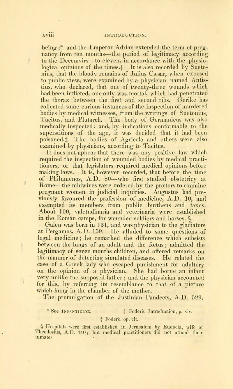 being ;* and tlie Emperor Adrian extended the term of preg- nancy from ten months—the period of legitimacy according to the Decemvirs—to eleven, in accordance with the physio- logical opinions of the times.f It is also recorded by Sueto- nius, that the bloody remains of Julius Caesar, when exposed to public view, were examined by a physician named Antis- tius, who declared, that out of twenty-three wounds which had been inflicted, one only was mortal, which had penetrated the thorax between the first and second ribs. Gerike has collected some curious instances of the inspection of mvirdered bodies by medical witnesses, from the writings of Suetonius, Tacitus, and Plutarch. The body of Germanicus was also medically inspected; and, by indications conformable to the superstitions of the age, it was decided that it had been poisoned.:}: The bodies of Agricola and others were also examined by physicians, according to Tacitus. It does not appear that there was any positive law which required the inspection of wounded bodies by medical practi- tioners, or that legislators required medical opinions before making laws. It is, however recorded, that before the time of Philumenos, A.D. 80—-who first studied obstetricy at Rome—the midwives were ordered by the praetors to examine pregnant women in judicial inquiries. Augustus had pre- viously favoured the profession of medicine, A.D. 10, and exempted its members from public burthens and taxes. About 100, valetudinaria and veterinaria were established in the Roman camps, for wounded soldiers and horses. § Galen was born in J31, and was physician to the gladiators at Pergamos, A.D. 159. He alluded to some questions of legal medicine; he remarked the diiference which subsists between the lungs of an adult and the foetus; admitted the legitimacy of seven months children, and oifered remarks on the manner of detecting simulated diseases. He related the case of a Greek lady M'ho escaped punishment for adultery on the opinion of a physician. She had borne an infant very unlike the supposed father; and the physician accounted for this, by referring its resemblance to that of a picture which hung in the chamber of the mother. The promulgation of the Justinian Pandects, A.D. 529, * See Infanticide. f Fodere. Introduction, p. xiv. J Fodere. op. cit. § Hospitals were first established in Jerusalem by Eudocia, wife of Theodosius, A.D. 440; but medical practitioners did not attend their inmates.