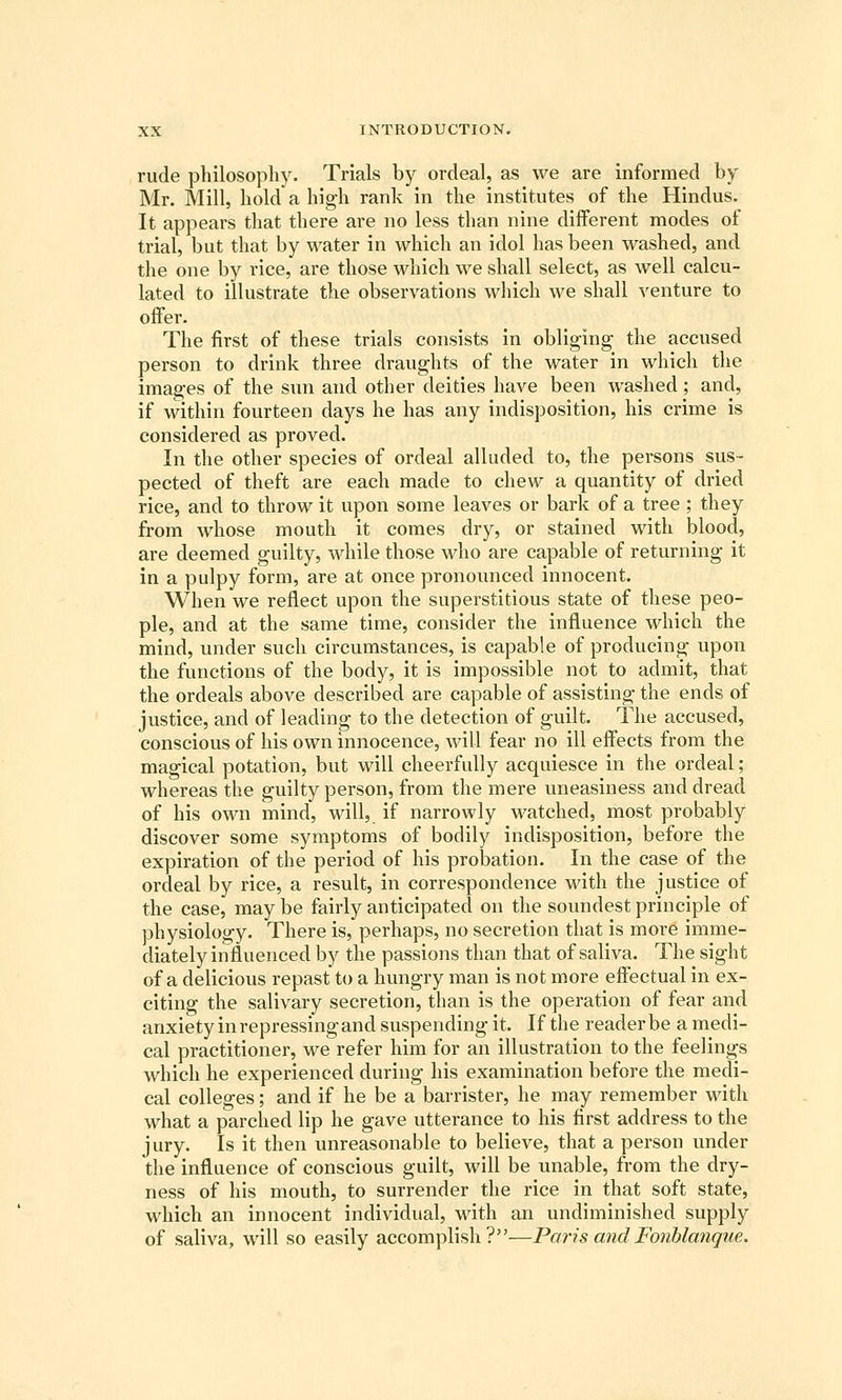 rude philosophy. Trials by ordeal, as we are informed by Mr. Mill, hold a high rank in the institutes of the Hindus. It appears that there are no less than nine different modes of trial, but that by water in which an idol has been washed, and the one by rice, are those which we shall select, as well calcu- lated to illustrate the observations which we shall venture to offer. The first of these trials consists in obliging the accused person to drink three draughts of the water in which the images of the sun and other deities have been washed ; and, if within fourteen days he has any indisposition, his crime is considered as proved. In the other species of ordeal alluded to, the persons sus- pected of theft are each made to chew a quantity of dried rice, and to throw it upon some leaves or bark of a tree ; they from whose mouth it comes dry, or stained with blood, are deemed guilty, while those who are capable of returning it in a pulpy form, are at once pronounced innocent. When we reflect upon the superstitious state of these peo- ple, and at the same time, consider the influence which the mind, under such circumstances, is capable of producing upon the functions of the body, it is impossible not to admit, that the ordeals above described are capable of assisting the ends of justice, and of leading to the detection of guilt. The accused, conscious of his own innocence, will fear no ill effects from the magical potation, but will cheerfully acquiesce in the ordeal ; whereas the guilty person, from the mere uneasiness and dread of his own mind, will, if narrowly watched, most probably discover some symptoms of bodily indisposition, before the expiration of the period of his probation. In the case of the ordeal by rice, a result, in correspondence with the justice of the case, may be fairly anticipated on the soundest principle of physiology. There is, perhaps, no secretion that is more imme- diately influenced by the passions than that of saliva. The sight of a delicious repast to a hungry man is not more effectual in ex- citing the salivary secretion, than is the operation of fear and anxiety in repressing and suspending it. If the reader be a medi- cal practitioner, we refer him for an illustration to the feelings which he experienced during his examination before the medi- cal colleges; and if he be a barrister, he may remember with what a parched lip he gave utterance to his first address to the jury. Is it then unreasonable to believe, that a person under the influence of conscious guilt, will be unable, from the dry- ness of his mouth, to surrender the rice in that soft state, which an innocent individual, with an undiminished supply of saliva, will so easily accomplish?—Paris andFonhlanque.