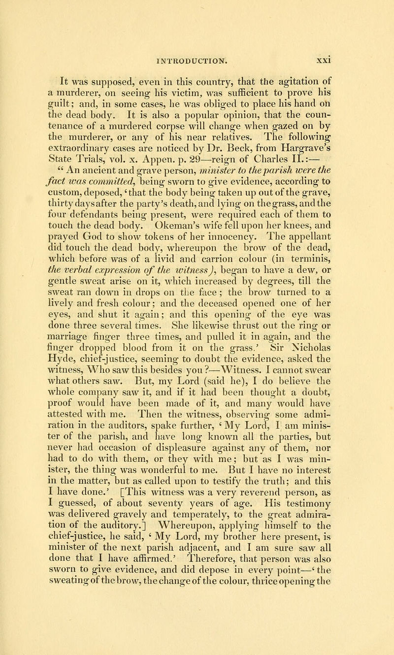 It M^as supposed, even in this country, that the agitation of a murderer, on seeing his victim, was sufficient to prove his guilt; and, in some cases, he was obliged to place his hand on the dead body. It is also a popular opinion, that the coun- tenance of a murdered corpse will change when gazed on by the murderer, or any of his near relatives. The following extraordinary cases are noticed by Dr. Beck, from Hargrave's State Trials, vol. x. Appen. p. 29—reign of Charles II.:—  An ancient and grave person, minister to the parish were the fact was coymnitted, being sworn to give evidence, according to custom, deposed,' that the body being taken up out of the grave, thirty days after the party's death, and lying on the grass, and the four defendants being present, were required each of them to touch the dead body. Okeman's wife fell upon her knees, and prayed God to show tokens of her innocency. The appellant did touch the dead body, whereupon the brow of the dead, which before was of a livid and carrion colour (in terminis, the verbal expression of the witness J, began to have a dew, or gentle sweat arise on it, which increased by degrees, till the sweat ran down in drops on tlie face; the brow turned to a lively and fresh colour; and the deceased opened one of her eyes, and shut it again; and this opening of the eye was done three several times. She likewise thrust out the ring or marriage finger three times, and pulled it in again, and the finger dropped blood from it on the grass.' Sir Nicholas Hyde, chief-justice, seeming to doubt the evidence, asked the witness. Who saw this besides you ?—Witness. I cannot swear what others saw. But, my Lord (said he), I do believe the whole company saw it, and if it had been thought a doubt, proof would have been made of it, and many would have attested with me. Then the witness, observing some admi- ration in the auditors, spake further, ' My Lord, I; am minis- ter of the parish, and have long known all the parties, but never had occasion of displeasure against any of them, nor had to do with them, or they with me; but as I was min- ister, the thing was wonderful to me. But I have no interest in the matter, but as called upon to testify the truth; and this I have done.' [This witness was a very reverend person, as I guessed, of about seventy years of age. His testimony was delivered gravely and temperately, to the great admira- tion of the auditory.] Whereupon, applying himself to the chief-justice, he said, ' My Lord, my brother here present, is minister of the next parish adjacent, and I am sure saw all done that I have affirmed.' Therefore, that person was also sworn to give evidence, and did depose in every point—' the sweating of the brow, the change of the colour, thrice opening the