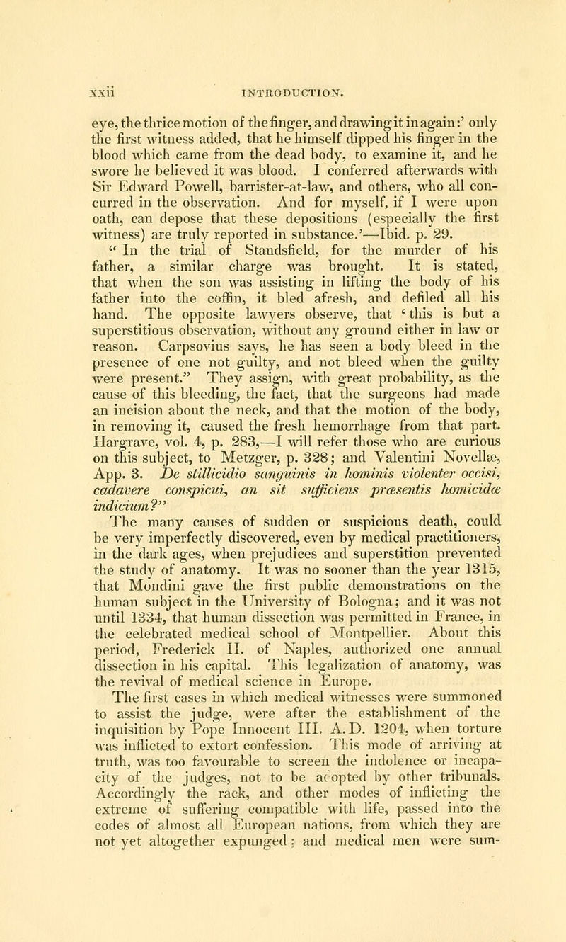 eye, the tlirice motion of the finger, and drawing it in again:' only the first witness added, that he himself dipped his finger in the blood which came from the dead body, to examine it, and he swore he believed it was blood. I conferred afterwards with Sir Edward Powell, barrister-at-law, and others, who all con- curred in the observation. And for myself, if I were upon oath, can depose that these depositions (especially the first witness) are truly reported in substance.'—Ibid. p. 29.  In the trial of Standsfield, for the murder of his father, a similar charge was brought. It is stated, that when the son was assisting in lifting the body of his father into the coffin, it bled afresh, and defiled all his hand. The opposite lawyers observe, that * this is but a superstitious observation, without any ground either in law or reason. Carpsovius says, he has seen a body bleed in the presence of one not guilty, and not bleed when the guilty were present. They assign, with great probability, as the cause of this bleeding, the fact, that the surgeons had made an incision about the neck, and that the motion of the body, in removing it, caused the fresh hemorrhage from that part. Hargrave, vol. 4, p. 283,—I will refer those who are curious on this subject, to Metzger, p. 328; and Valentini Novelise, App. 3. De stillicidio sanguinis in hominis violenter occisi, cadavere conspicui, an sit sufficiens prcesentis homicida indicium? The many causes of sudden or suspicious death, could be very imperfectly discovered, even by medical practitioners, in the dark ages, when prejudices and superstition prevented the study of anatomy. It M^as no sooner than the year 1315, that Mondini gave the first public demonstrations on the human subject in the University of Bologna; and it was not until 1334, that human dissection was permitted in France, in the celebrated medical school of Montpellier. About this period, Frederick II. of Naples, authorized one annual dissection in his capital. This legalization of anatomy, was the revival of medical science in Europe. The first cases in which medical witnesses were summoned to assist the judge, were after the establishment of the inquisition by Pope Innocent III. A.D. 1204, when torture was inflicted to extort confession. This mode of ari'iving at truth, was too favourable to screen the indolence or incapa- city of the judges, not to be a{ opted by other tribunals. Accordingly the rack, and other modes of inflicting the extreme of suffering compatible with life, passed into the codes of almost all European nations, from which they are not yet altogether expunged ; and medical men were sum-
