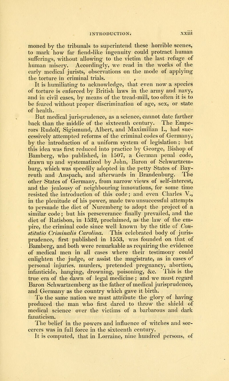 moned by the tribunals to superintend these horrible scenes, to mark how far fiend-like ingenuity could protract human sufferings, without allowing to the victim the last refuge of human misery. Accordingly, we read in the works of the early medical jurists, observations on the mode of applying the torture in criminal trials. , It is humiliating to acknowledge, that even now a species of torture is enforced by British laws in the army and navy, and in civil cases, by means of the tread-mill, too often it is to be feared without proper discrimination of age, sex, or state of health. But medical jurisprudence, as a science, cannot date farther back than the middle of the sixteenth century. The Empe- rors Rudolf, Sigismund, Albert, and Maximilian I., had suc- cessively attempted reforms of the criminal codes of Germany, by the introduction of a uniform system of legislation; but this idea was first reduced into practice by George, Bishop of Bamberg, who published, in 1507, a German penal code, drawn up and systematized by John, Baron of Schwartzem- burg, which was speedily adopted in the petty States of Bay- reuth and Anspach, and afterwards in Brandenburg. The other States of Germany, from narrow views of self-interest, and the jealousy of neighbouring innovations, for some time resisted the introduction of this code; and even Charles V., in the plenitude of his power, made two unsuccessful attempts to persuade the diet of Nuremberg to adopt the project of a similar code; but his perseverance finally prevailed, and the diet of Ratisbon, in 1532, proclaimed, as the law of the em- pire, the criminal code since well known by the title of Con- stitutio Criminalis Carolina. This celebrated body of juris- prudence, first published in 1553, was founded on that of Bamberg, and both were remarkable as requiring the evidence of medical men in all cases where their testimony could enlighten the judge, or assist the magistrate, as in cases o^ personal injuries, murders, pretended pregnancy, abortion, infanticide, hanging, drowning, poisoning, &c. This is the true era of the dawn of legal medicine ; and we must regard Baron Schwartzemberg as the father of medical jurisprudence, and Germany as the country which gave it birth. To the same nation we must attribute the glory of having produced the man who first dared to throw the shield of medical science over the victims of a barbarous and dark fanaticism. The belief in the powers and influence of witches and sor- cerers was in full force in the sixteenth century. It is computed, that in Lorraine, nine hundred persons, of
