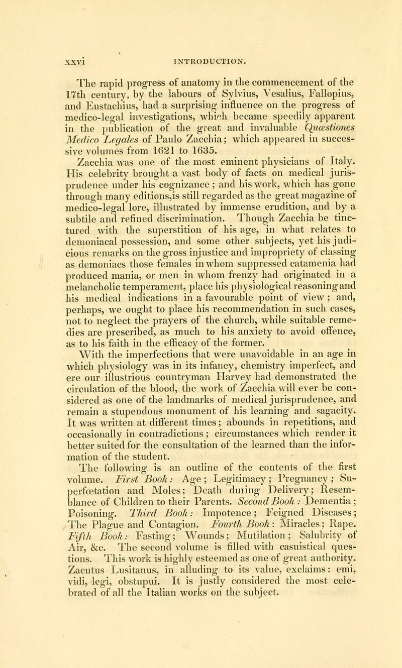 The rapid progress of anatomy in the commencement of the 17th century, by the labours of Sylvius, Vesalius, Fallopius, and Eustachius, had a surprising influence on the progress of medico-legal investigations, whidi became speedily apparent in the publication of the great and invaluable Qiicestiones Medico Legates of Paulo Zacchia; which appeared in succes- sive volumes from 1621 to 1635. Zacchia was one of the most eminent physicians of Italy. His celebrity brought a vast body of facts on medical juris- prudence under his cognizance ; and his work, which has gone through many editions,is still regarded as the great magazine of medico-legal lore, illustrated by immense erudition, and by a subtile and refined discrimination. Though Zacchia be tinc- tured with the superstition of his age, in what relates to demoniacal possession, and some other subjects, yet his judi- cious remarks on the gross injustice and impropriety of classing as demoniacs those females in whom suppressed catamenia had produced mania, or men in whom frenzy had originated in a melancholic temperament, place his physiological reasoning and his medical indications in a favourable point of view; and, perhaps, we ought to place his recommendation in such cases, not to neglect the prayers of the church, while suitable reme- dies are prescribed, as much to his anxiety to avoid offence, as to his faith in the efficacy of the former. With the imperfections that were unavoidable in an age in which physiology was in its infancy, chemistry imperfect, and ere our illustrious countryman Harvey had demonstrated the circulation of the blood, the work of Zacchia will ever be con- sidered as one of the landmarks of medical jurisprudence, and remain a stupendous monument of his learning and sagacity. It was written at different times; abounds in repetitions, and occasionally in contradictions; circumstances which render it better suited for the consultation of the learned than the infor- mation of the student. The following is an outline of the contents of the first volume. First Book : Age ; Legitimacy ; Pregnancy ,• Su- perfoetation and Moles; Death during Delivery; Resem- blance of Children to their Parents. Second Book : Dementia; Poisoning. Third Book: Impotence; Feigned Diseases; The Plague and Contagion. Fourth Book: Miracles; Rape. Fifth Book: Fasting; Wounds; Mutilation ; Salubrity of Air, &c. The second volume is filled with casuistical ques- tions. This work is highly esteemed as one of great autliority. Zacutus Lusitanus, in alluding to its value, exclaims: emi, vidi, legi, obstupid. It is justly considered the most cele- brated of all the Italian works on the subject.