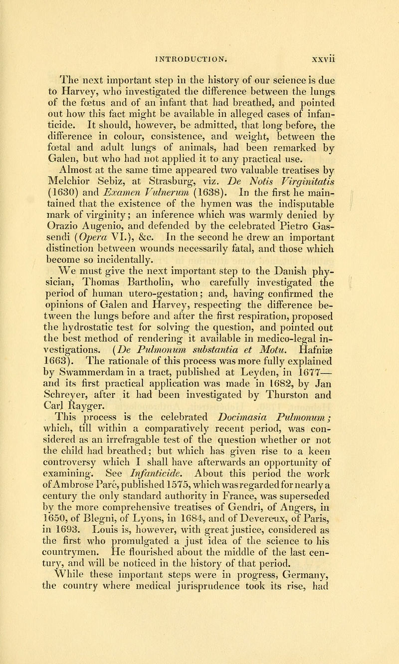 The next important step in the history of our science is due to Harvey, who investigated the difference between the lungs of the foetus and of an infant that had breathed, and pointed out how this fact might be available in alleged cases of infan- ticide. It should, however, be admitted, that long before, the difference in colour, consistence, and weight, between the foetal and adult lungs of animals, had been remarked by Galen, but who had not applied it to any practical use. Almost at the same time appeared two valuable treatises by Melchior Sebiz, at Strasburg, viz, De Notis Virginitatis (1630) and Examen Vulnerum (1638). In the first he main- tained that the existence of the hymen was the indisputable mark of virginity; an inference which was warmly denied by Orazio Augenio, and defended by the celebrated Pietro Gas- sendi {Opera VI.), &c. In the second he drew an important distinction between wounds necessarily fatal, and those which become so incidentally. We must give the next important step to the Danish phy- sician, Thomas Bartholin, who carefully investigated the period of human utero-gestation; and, having confirmed the opinions of Galen and Harvey, respecting the difference be- tween the lungs before and after the first respiration, proposed the hydrostatic test for solving the question, and pointed out the best method of rendering it available in medico-legal in- vestigations. (De Pulmonum substantia et Motu. Hafnise 1663). The rationale of this process was more fully explained by Swammerdam in a tract, published at Leyden, in 1677— and its first practical application was made in 1682, by Jan Schreyer, after it had been investigated by Thurston and Carl Rayger. This process is the celebrated Docimasia Pulmonum; which, till within a comparatively recent period, was con- sidered as an irrefragable test of the question whether or not the child had breathed; but which has given rise to a keen controversy which I shall have afterwards an opportunity of examining. See Infanticide. About this period the work of Ambrose Pare, published 1575, which was regarded for nearly a century the only standard authority in France, was superseded by the more comprehensive treatises of Gendri, of Angers, in 1650, of Blegni, of Lyons, in 1684, and of Devereiix, of Paris, in 1693. Louis is, however, with great justice, considered as the first who promulgated a just idea of the science to his countrymen. He flourished about the middle of the last cen- tury, and Avill be noticed in the history of that period. While these important steps were in progress, Germany, the country where medical jurisprudence took its rise, had