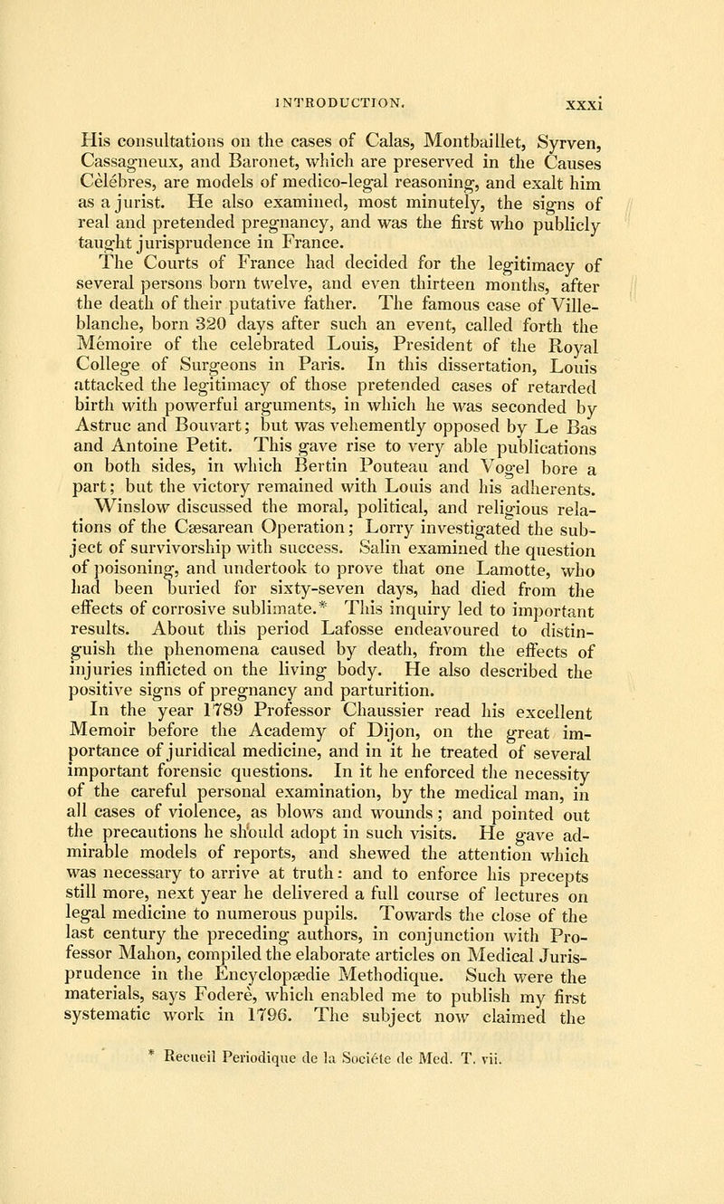 His consultations on the cases of Galas, Montbaillet, Syrven, Cassagneux, and Baronet, which are preserved in the Causes Celebres, are models of medico-legal reasoning, and exalt him as a jurist. He also examined, most minutely, the signs of real and pretended pregnancy, and was the first who publicly taught jurisprudence in France. The Courts of France had decided for the legitimacy of several persons born twelve, and even thirteen months, after the death of their putative father. The famous ease of Ville- blanche, born 320 days after such an event, called forth the Memoire of the celebrated Louis, President of the Royal College of Surgeons in Paris. In this dissertation, Louis attacked the legitimacy of those pretended cases of retarded birth with powerful arguments, in which he was seconded by Astruc and Bouvart; but was vehemently opposed by Le Bas and Antoine Petit. This gave rise to very able publications on both sides, in which Bertin Pouteau and Vogel bore a part; but the victory remained with Louis and his adherents. Winslow discussed the moral, political, and religious rela- tions of the Csesarean Operation; Lorry investigated the sub- ject of survivorship with success. Salin examined the question of poisoning, and undertook to prove that one Lamotte, who had been buried for sixty-seven days, had died from the effects of corrosive sublimate.* This inquiry led to important results. About this period Lafosse endeavoured to distin- guish the phenomena caused by death, from the effects of injuries inflicted on the living body. He also described the positive signs of pregnancy and parturition. In the year 1789 Professor Chaussier read his excellent Memoir before the Academy of Dijon, on the great im- portance of juridical medicine, and in it he treated of several important forensic questions. In it he enforced the necessity of the careful personal examination, by the medical man, in all cases of violence, as blows and wounds; and pointed out the precautions he sh'ould adopt in such visits. He gave ad- mirable models of reports, and shewed the attention which was necessary to arrive at truth: and to enforce his precepts still more, next year he delivered a full course of lectures on legal medicine to numerous pupils. Towards the close of the last century the preceding authors, in conjunction with Pro- fessor Mahon, compiled the elaborate articles on Medical Juris- prudence in the Encyclopsedie Methodique. Such were the materials, says Fodere, which enabled me to publish my first systematic work in 1796. The subject now claimed the * Recueil Periodique de la Sociele de Med. T. vii.