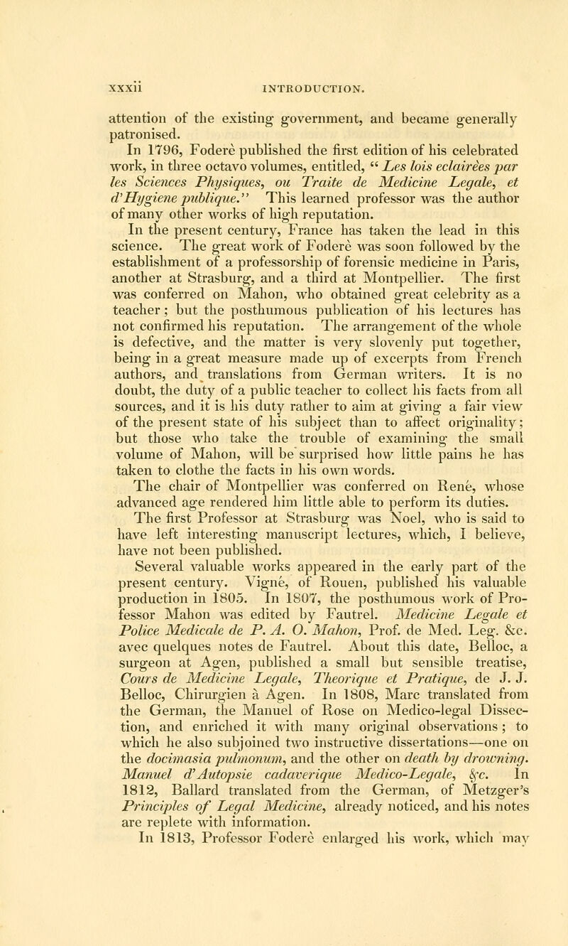 attention of the existing government, and became generally patronised. In 1796, Fodere published the first edition of his celebrated work, in three octavo volumes, entitled,  Les lots eclairies par les Sciences Physiques, ou Traite de Medicine Legale, et d'Hygiene pid)lique. This learned professor was the author of many other works of high reputation. In the present century, France has taken the lead in this science. The great work of Fodere was soon followed by the establishment of a professorship of forensic medicine in Paris, another at Strasburg, and a third at Montpellier. The first was conferred on Mahon, who obtained great celebrity as a teacher; but the posthumous publication of his lectures has not confirmed his reputation. The arrangement of the whole is defective, and the matter is very slovenly put together, being in a great measure made up of excerpts from French authors, and translations from German writers. It is no doubt, the duty of a public teacher to collect his facts from all sources, and it is his duty rather to aim at giving a fair view of the present state of his subject than to afiect originality; but those who take the trouble of examining the small volume of Mahon, will be surprised how little pains he has taken to clothe the facts in his own words. The chair of Montpellier was conferred on Rene, whose advanced age rendered him little able to perform its duties. The first Professor at Strasburg was Noel, who is said to have left interesting manuscript lectures, which, I believe, have not been published. Several valuable -works appeared in the early part of the present century. Vigne, of Rouen, published his valuable production in 1805. In 1807, the posthumous work of Pro- fessor Mahon was edited by Fautrel. Medicine Legale et Police Medicale de P. A. O. Mahon, Prof, de Med. Leg. &c. avec quelques notes de Fautrel. About this date, Belloc, a surgeon at Agen, published a small but sensible treatise, Cours de Medicine Legale, Theorique et Pratique, de J. J. Belloc, Chirurgien a Agen. In 1808, Marc translated from the German, the Manuel of Rose on Medico-legal Dissec- tion, and enriched it with many original observations ; to which he also subjoined two instructive dissertations—one on the docimasia pulmonum, and the other on death hy drowning. Manuel d'Autopsie cadaverique Medico-Legale, ^c. In 1812, Ballard translated from the German, of Metzger's Principles of Legal Medicine, already noticed, and his notes are replete with information. In 1813, Professor Fodere enlarged his work, which may