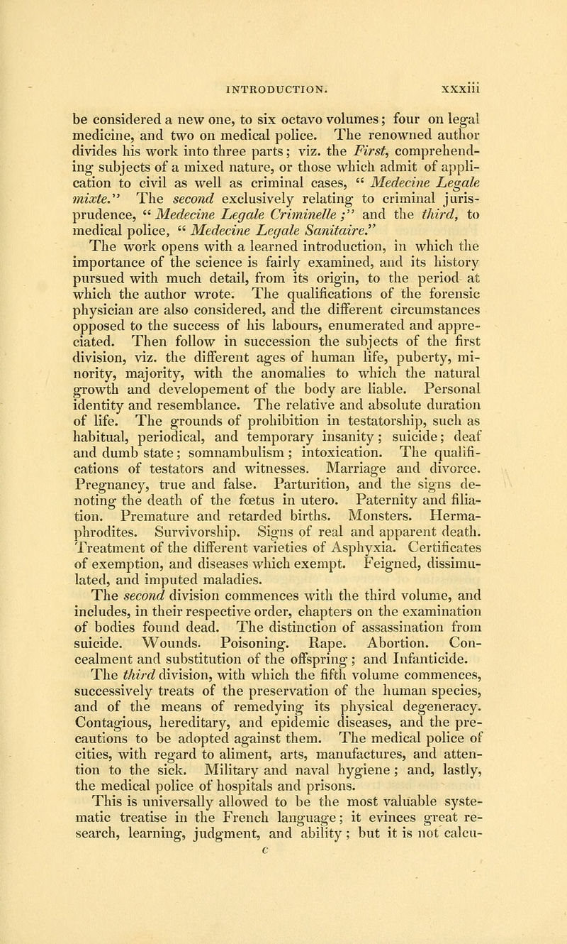 be considered a new one, to six octavo volumes; four on legal medicine, and two on medical police. The renowned author divides his work into three parts; viz. the First, comprehend- ing subjects of a mixed nature, or those which admit of appli- cation to civil as well as criminal cases,  Medecine Legale mixte. The second exclusively relating to criminal juris- prudence, ^^ Medecine Legale Criininelle ; and the third, to medical police,  Medeci?ie Legale Sanitaire.^' The work opens with a learned introduction, in which the importance of the science is fairly examined, and its history pursued with much detail, from its origin, to the period at which the author wrote. The qualifications of the forensic physician are also considered, and the different circumstances opposed to the success of his labours, enumerated and appre- ciated. Then follow in succession the subjects of the first division, viz. the different ages of human life, puberty, mi- nority, majority, with the anomalies to which the natural growth and developement of the body are liable. Personal identity and resemblance. The relative and absolute duration of life. The grounds of prohibition in testatorship, such as habitual, periodical, and temporary insanity; suicide; deaf and dumb state; somnambulism; intoxication. The qualifi- cations of testators and witnesses. Marriage and divorce. Pregnancy, true and false. Parturition, and the signs de- noting the death of the foetus in utero. Paternity and filia- tion. Premature and retarded births. Monsters. Herma- phrodites. Survivorship. Signs of real and apparent death. Treatment of the different varieties of Asphyxia. Certificates of exemption, and diseases which exempt. Feigned, dissimu- lated, and imputed maladies. The second division commences with the third volume, and includes, in their respective order, chapters on the examination of bodies found dead. The distinction of assassination from suicide. Wounds. Poisoning. Rape. Abortion. Con- cealment and substitution of the offspring; and Infanticide. The third division, with which the fifth volume commences, successively treats of the preservation of the human species, and of the means of remedying its physical degeneracy. Contagious, hereditary, and epidemic diseases, and the pre- cautions to be adopted against them. The medical police of cities, with regard to aliment, arts, manufactures, and atten- tion to the sick. Military and naval hygiene; and, lastly, the medical police of hospitals and prisons. This is universally allowed to be the most valuable syste- matic treatise in the French language; it evinces great re- search, learning, judgment, and ability; but it is not calcu-
