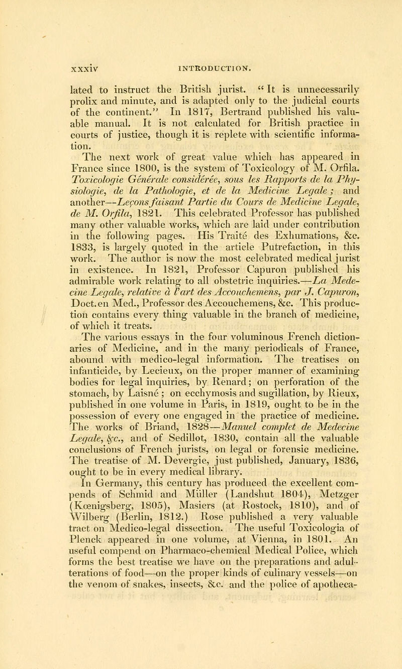 lated to instruct the British jurist.  It is unnecessarily prolix and minute, and is adapted only to the judicial courts of the continent. In 1817, Bertrand published his valu- able manual. It is not calculated for British practice in courts of justice, though it is replete with scientific informa- tion. The next work of great value which has appeared in France since 1800, is the system of Toxicology of M. Orfila. Toxicologie Generale consideree, sous les Mapports de la Phy- siologies de la Pathologie, et de la Medicine Legale; and another—Lemons faisant Partie du Cours de Medicine Legale, de M. Orfila, 1821. This celebrated Professor has published many other valuable works, which are laid under contribution in the following pages. His Traite des Exhumations, &c. 1833, is largely quoted in the article Putrefaction, in this work. The author is now the most celebrated medical jurist in existence. In 1821, Professor Capuron published his admirable work relating to all obstetric inquiries.—La Mede- cine Legale, relative a Vart des Accouchemens, par J. Capuron, Doct. en Med., Professor des Accouchemens, &c. This produc- tion contains every thing valuable in the branch of medicine, of which it treats. The various essays in the four voluminous French diction- aries of Medicine, and in the many periodicals of France, abound with medico-legal information. The treatises on infanticide, by Lecieux, on the proper manner of examining bodies for legal inquiries, by Renard; on perforation of the stomach, by Laisne ; on ecchymosis and sugillation, by Rieux, published in one volume in Paris, in 1819, ought to be in the possession of every one engaged in the practice of medicine. The works of Briand, 1828—Manuel complet de Medecine Legale, ^c, and of Sedillot, 1830, contain all the valuable conclusions of French jurists, on legal or forensic medicine. The treatise of M. Devergie, just published, January, 1836, ought to be in every medical library. In Germany, this century has produced the excellent com- pends of Schmid and Miiller (Landshut 1804), Metzger (Koenigsberg, 1805), Masiers (at Rostock, 1810), and of Wilberg (Berlin, 1812.) Rose published a A^ery valuable tract on Medico-legal dissection. The useful Toxicologia of Plenck appeared in one volume, at Vienna, in 1801. An useful compend on Pharmaco-chemical Medical Police, which forms the best treatise we have on the preparations and adul- terations of food—on the proper kinds of culinary vessels—on the venom of snakes, insects, &c. and the police of apotheca-