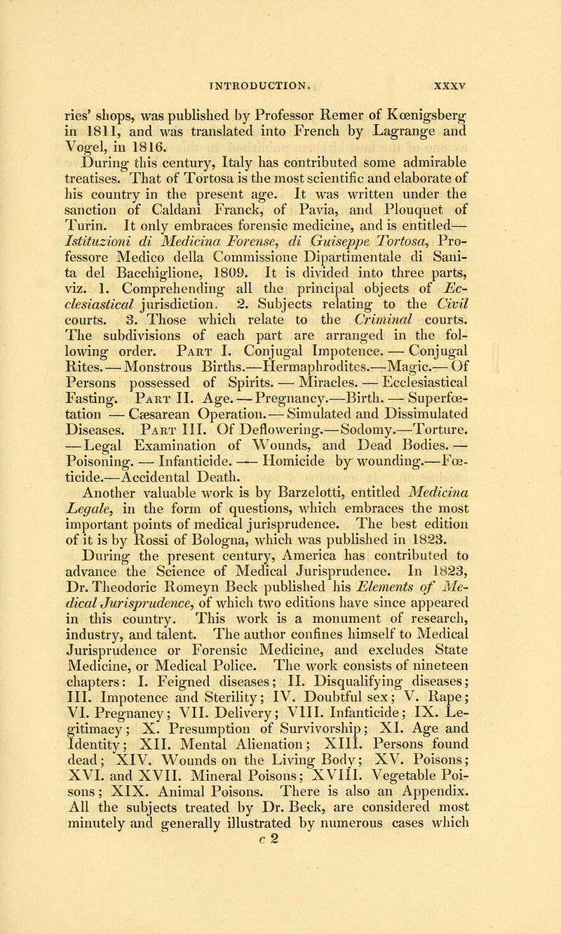ries' shops, was published by Professor Remer of Koenigsberg in 1811, and was translated into French by Lagrange and Vogel, in 1816. During this century, Italy has contributed some admirable treatises. That of Tortosa is the most scientific and elaborate of his country in the present age. It was written under the sanction of Caldani Franck, of Pavia, and Plouquet of Turin. It only embraces forensic medicine, and is entitled— Istituzioni di Medicina Forense, di Guiseppe Tortosa^ Pro- fessore Medico della Commissione Dipartimentale di Sani- ta del Bacchiglione, 1809. It is divided into three parts, viz. 1. Comprehending all the principal objects of Ec- clesiastical jurisdiction. 2. Subjects relating to the Civil courts. 3. Those which relate to the Criminal courts. The subdivisions of each part are arranged in the fol- lowing order. Part I. Conjugal Impotence. — Conjugal Rites. — Monstrous Births.—Hermaphrodites.—Magic.— Of Persons possessed of Spirits. — Miracles. — Ecclesiastical Fasting. Part II. Age.—Pregnancy.—Birth. — Superfoe- tation —Csesarean Operation. — Simulated and Dissimulated Diseases. Part III. Of Deflowering.—Sodomy.—Torture. — Legal Examination of Wounds, and Dead Bodies.— Poisoning. —• Infanticide. Homicide by wounding.—Foe- ticide.—Accidental Death. Another valuable work is by Barzelotti, entitled Medicina Legale, in the form of questions, which embraces the most important points of medical jurisprudence. The best edition of it is by Rossi of Bologna, which was published in 1823. During the present century, America has contributed to advance the Science of Medical Jurisprudence. In 1823, Dr. Theodoric Romeyn Beck published his Elements of Me- dical Jurisprudence, of which two editions have since appeared in this country. This work is a monument of research, industry, and talent. The author confines himself to Medical Jurisprudence or Forensic Medicine, and excludes State Medicine, or Medical Police. The work consists of nineteen chapters: I. Feigned diseases; II. Disqualifying diseases; III. Impotence and Sterility; IV. Doubtful sex; V. Rape; VI. Pregnancy; VII. Delivery; VIII. Infanticide; IX. Le- gitimacy ; X. Presumption of Survivorship; XL Age and Identity; XII. Mental Alienation; XIII. Persons found dead; XIV. Wounds on the Living Body; XV. Poisons; XVI. and XVII. Mineral Poisons; XVIII. Vegetable Poi- sons ; XIX. Animal Poisons. There is also an Appendix. All the subjects treated by Dr. Beck, are considered most minutely and generally illustrated by numerous cases which c2