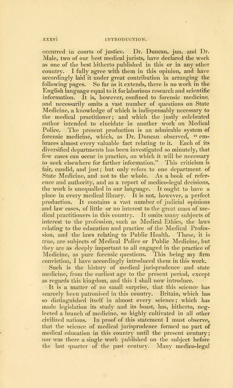 occurred in courts of justice. Dr. Duncan, jun. and Dr. Male, two of our best medical jurists, have declared the work as one of the best hitherto published in this or in any other country. I fully agree with them in this opinion, and have accordingly laid it under great contribution in arranging the following pages. So far as it extends, there is no work in the English language equal to it for laborious research and scientific information. It is, however, confined to forensic medicine, and necessarily omits a vast number of questions on State Medicine, a knowledge of which is indispensably necessary to the medical practitioner; and which the justly celebrated author intended to elucidate in another work on Medical Police. The present production is an admirable system of forensic medicine, which, as Dr. Duncan observed,  em- braces almost every valuable fact relating to it. Each of its diversified departments has been investigated so minutely, that few cases can occur in practice, on which it will be necessary to seek elsewhere for farther information. This criticism is fair, candid, and just; but only refers to one department of State Medicine, and not to the whole. As a book of refer- ence and authority, and as a report of medico-legal decisions, the work is unequalled in our language. It ought to have a place in every medical library. It is not, however, a perfect production. It contains a vast number of judicial opinions and law cases, of little or no interest to the great mass of me- dical practitioners in this country. It omits many subjects of interest to the profession, such as Medical Ethics, the laws relating to the education and practice of the Medical Profes- sion, and the laws relating to Public Health. These, it is true, are subjects of Medical Police or Public Medicine, but they are as deeply important to all engaged in the practice of Medicine, as pure forensic questions. This being my firm conviction, I have accordingly introduced them in this work. Such is the history of medical jurisprudence and state medicine, from the earliest age to the present period, except as regards this kingdom, and this I shall now introduce. It is a matter of no small surprise, that this science has scarcely been patronised in this country. Britain, which has so distinguished itself in almost every science; which has made legislation its study and its boast, has, hitherto, neg- lected a branch of medicine, so highly cultivated in all other civilized nations. In proof of this statement I must observe, that the science of medical jurisprudence formed no part of medical education in this country until the present century; nor was there a single work pul)lished on the subject before the last quarter of the past century. Many medico-legal