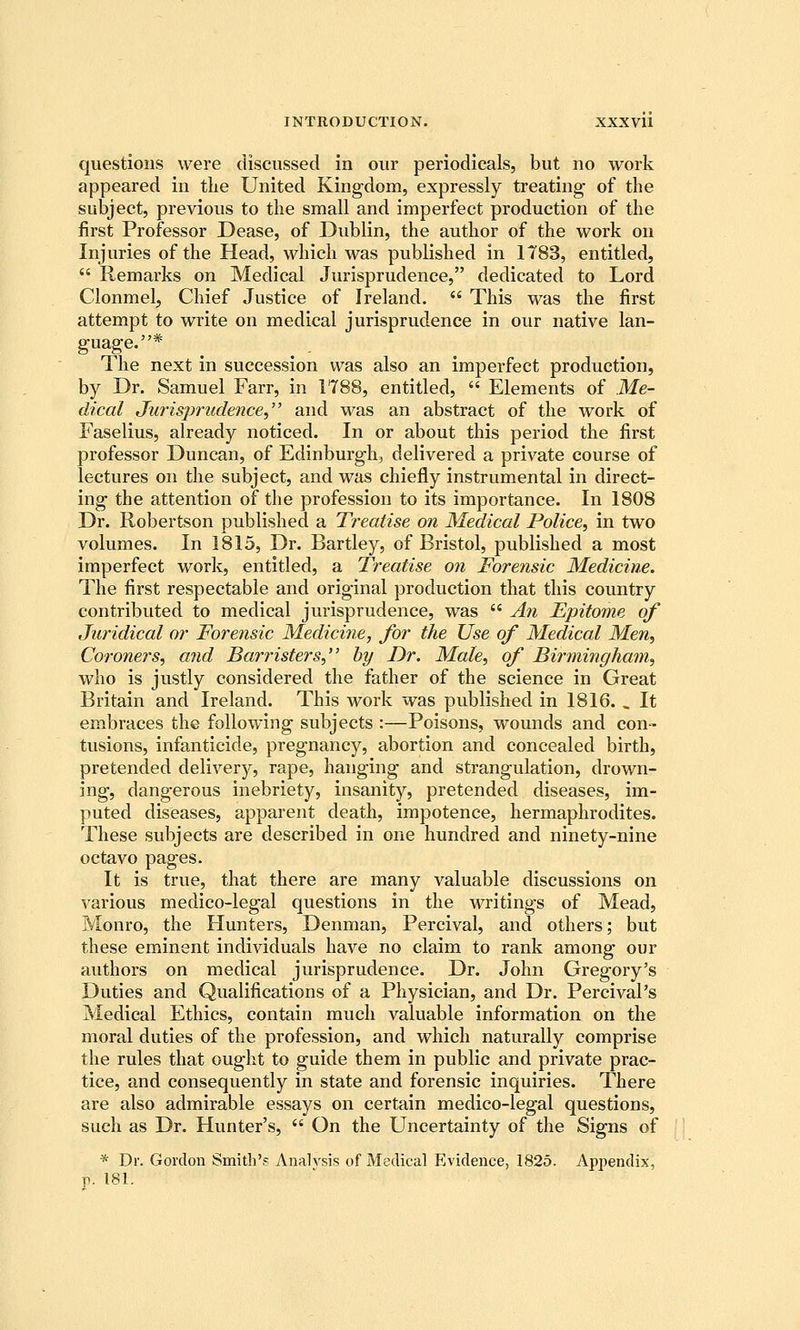 questions were discussed in our periodicals, but no work appeared in tlie United Kingdom, expressly treating- of the subject, previous to the small and imperfect production of the first Professor Dease, of Dublin, the author of the work on Injuries of the Head, which was published in 1783, entitled,  Remarks on Medical Jurisprudence, dedicated to Lord Clonmelj Chief Justice of Ireland.  This was the first attempt to write on medical jurisprudence in our native lan- guage.* The next in succession was also an imperfect production, by Dr. Samuel Farr, in 1788, entitled,  Elements of Me- dical Jurisprudence, and was an abstract of the work of Faselius, already noticed. In or about this period the first professor Duncan, of Edinburgh, delivered a private course of lectures on the subject, and was chiefly instrumental in direct- ing the attention of the profession to its importance. In 1808 Dr. Robertson published a Treatise on Medical Police, in two volumes. In 1815, Dr. Bartley, of Bristol, published a most imperfect work, entitled, a Treatise on Forensic Medicine. The first respectable and original production that this country contributed to medical jurisprudence, was  An Epitome of Juridical or Forensic Medicine, for the Use of Medical Men, Coroners, and Barristers, by Dr. Male, of Birmingham, who is justly considered the father of the science in Great Britain and Ireland. This work was published in 1816. , It embraces the following subjects :—Poisons, wounds and con- tusions, infanticide, pregnancy, abortion and concealed birth, pretended delivery, rape, hanging and strangulation, drown- ing, dangerous inebriety, insanity, pretended diseases, im- puted diseases, apparent death, impotence, hermaphrodites. These subjects are described in one hundred and ninety-nine octavo pages. It is true, that there are many valuable discussions on various medico-legal questions in the writings of Mead, Monro, the Hunters, Denman, Percival, and others; but these eminent individuals have no claim to rank among our authors on medical jurisprudence. Dr. John Gregory's Duties and Qualifications of a Physician, and Dr. Percival's Medical Ethics, contain much valuable information on the moral duties of the profession, and which naturally comprise the rules that ought to guide them in public and private prac- tice, and consequently in state and forensic inquiries. There are also admirable essays on certain medico-legal questions, such as Dr. Hunter's,  On the Uncertainty of the Signs of * Dr. Gordon Smith'.? Analysis of Medical Evidence, 1825. Ap25endix, p. 181.