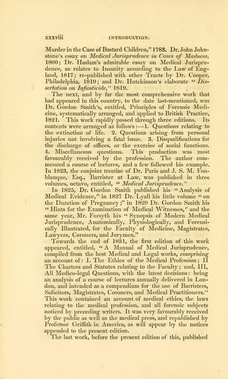 Murder in the Case of Bastard Children, 1783. Dr. John John- stone's essay on Medical Jurisprudence in Cases of Madness, 1800; Dr. Haslam's admirable essay on Medical Jurispru- dence, as relates to Insanity according to the Law of Eng- land, 1817; re-published with other Tracts by Dr. Cooper, Philadelphia, 1819; and Dr. Hutchinson's elaborate ^^Dis- sertation on Infanticide, 1819. The next, and by far the most comprehensive work that had appeared in this country, to the date last-mentioned, was Dr. Gordon Smith's, entitled, Principles of Forensic Medi- cine, systematically arranged, and applied to British Practice, 1821. This work rapidly passed through three editions. Its contents were arranged as follows :—1. Questions relating to the extinction of life. 2. Questions arising from personal injuries not involving a fatal issue. 3. Disqualifications for the discharge of offices, or the exercise of social functions. 4. Miscellaneous questions. This production was most favourably received by the profession. The author com- menced a course of lectures, and a few followed his example. In 1823, the conjoint treatise of Dr. Paris and J. S. M. Fon- blanque, Esq., Barrister at Law, was published in three volumes, octavo, entitled,  Medical Jurisprudence. In 1825, Dr. Gordon Smith published his Analysis of Medical Evidence, in 1827 Dr. Lyall his little volume  on the Duration of Pregnancy; in 1829 Dr. Gordon Smith his  Hints for the Examination of Medical Witnesses, and the same year, Mr. Forsyth his  Synopsis of Modern Medical Jurisprudence, Anatomically, Physiologically, and Forensi- cally Illustrated, for the Faculty of Medicine, Magistrates, Lawyers, Coroners, and Jurymen. Towards the end of 1831, the first edition of this work appeared, entitled,  A Manual of Medical Jurisprudence, compiled from the best Medical and Legal works, comprising an account of: I. The Ethics of the Medical Profession; II The Charters and Statutes relating to the Faculty; and. III, All Medico-legal Questions, with the latest decisions: being an analysis of a course of lectures annually delivered in Lon- don, and intended as a compendium for the use of Barristers, Solicitors, Magistrates, Coroners, and Medical Practitioners. This work contained an account of medical ethics, the laws relating to the medical profession, and all forensic subjects noticed by preceding writers. It was very favourably received by the public as well as the medical press, and republished by Professor Griffith in America, as will appear by the notices appended to the present edition. The last work, before the present edition of this, published