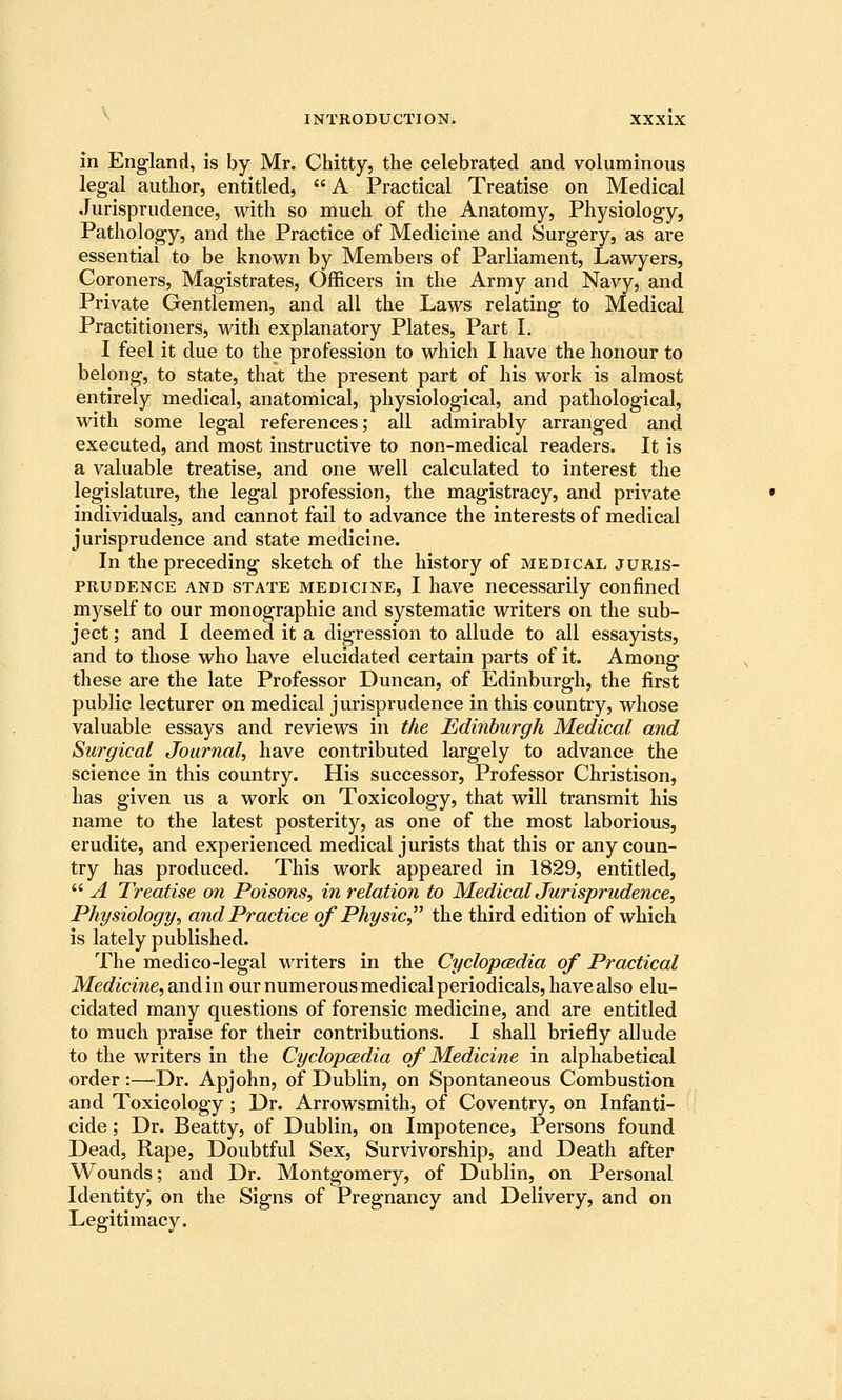 in England, is by Mr. Chitty, the celebrated and voluminous legal author, entitled, A Practical Treatise on Medical Jurisprudence, with so much of the Anatomy, Physiology, Pathology, and the Practice of Medicine and Surgery, as are essential to be known by Members of Parliament, Lawyers, Coroners, Magistrates, Officers in the Army and Navy, and Private Gentlemen, and all the Laws relating to Medical Practitioners, with explanatory Plates, Part I. I feel it due to the profession to which I have the honour to belong, to state, that the present part of his work is almost entirely medical, anatomical, physiological, and pathological, with some legal references; all admirably arranged and executed, and most instructive to non-medical readers. It is a valuable treatise, and one well calculated to interest the legislature, the legal profession, the magistracy, and private individuals, and cannot fail to advance the interests of medical jurisprudence and state medicine. In the preceding sketch of the history of medical juris- prudence AND STATE MEDICINE, I havc neccssarily confined myself to our monographic and systematic writers on the sub- ject ; and I deemed it a digression to allude to all essayists, and to those who have elucidated certain parts of it. Among these are the late Professor Duncan, of Edinburgh, the first public lecturer on medical jurisprudence in this country, whose valuable essays and reviews in the Edinburgh Medical and Surgical Journal, have contributed largely to advance the science in this country. His successor. Professor Christison, has given us a work on Toxicology, that will transmit his name to the latest posterity, as one of the most laborious, erudite, and experienced medical jurists that this or any coun- try has produced. This work appeared in 1829, entitled,  A Treatise on Poisons, in relation to MedicalJurisprudence, Physiology, and Practice of Physic, the third edition of which is lately published. The medico-legal u^riters in the Cyclopcedia of Practical Medicine, Qxv6.m our numerous medical periodicals, have also elu- cidated many questions of forensic medicine, and are entitled to much praise for their contributions. I shall briefly allude to the writers in the Cyclopcedia of Medicine in alphabetical order :—^Dr. Apjohn, of Dublin, on Spontaneous Combustion and Toxicology ; Dr. Arrowsmith, of Coventry, on Infanti- cide ; Dr. Beatty, of Dublin, on Impotence, Persons found Dead, Rape, Doubtful Sex, Survivorship, and Death after Wounds; and Dr. Montgomery, of Dublin, on Personal Identity^ on the Signs of Pregnancy and Delivery, and on Legitimacy.