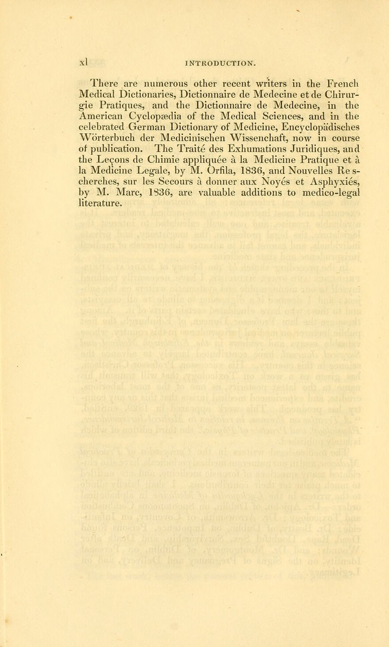 There are numerous other recent writers in the French Medical Dictionaries, Dictionnaire de Medecine et de Cliirur- gie Pratiques, and the Dictionnaire de Medecine, in the American Cyclopaedia of the Medical Sciences, and in the celebrated German Dictionary of Medicine, Encyclopadisches Worterbuch der Medicinischen Wissenchaft, now in course of publication. The Traite des Exhumations Juridiques, and the Lemons de Chimie appliquee a la Medicine Pratique et a la Medicine Legale, by M. Orfila, 1836, and Nouvelles Re s- cherches, sur les Secours a donner aux Noyes et Asphyxies, by M. Marc, 1S36, are valuable additions to medico-legal literature.