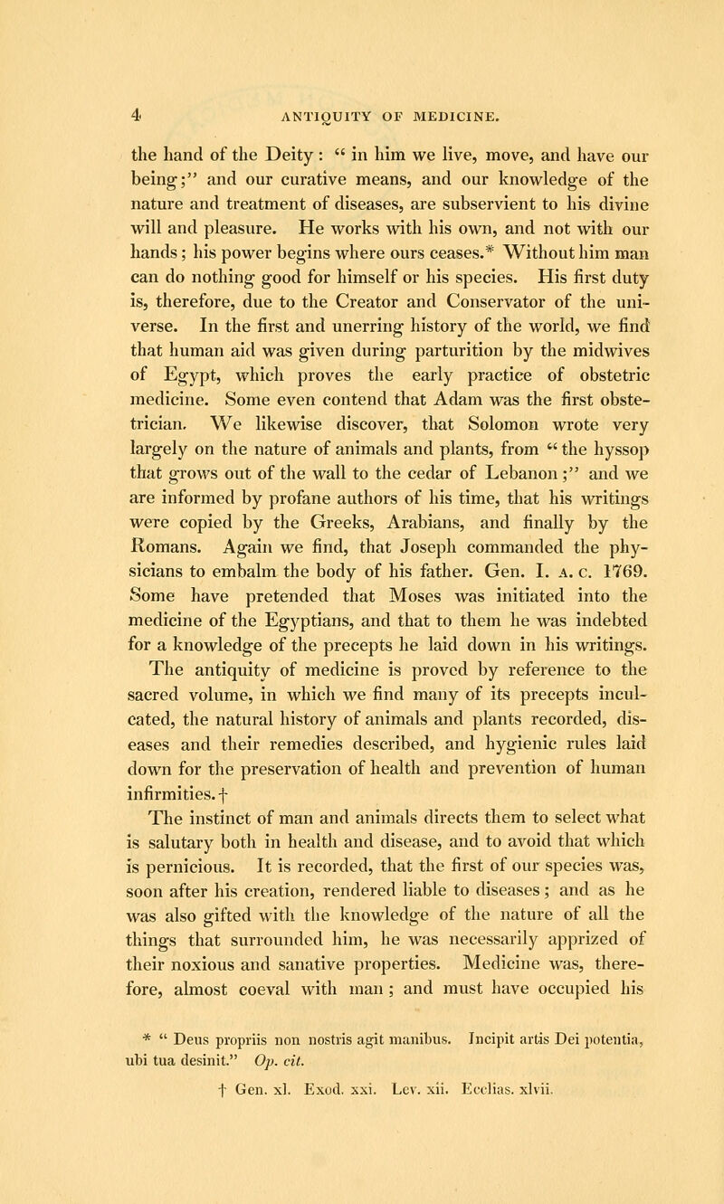 the hand of the Deity: in him we live, move, and have our being; and our curative means, and our knowledge of the nature and treatment of diseases, are subservient to his divine will and pleasure. He works with his own, and not with our hands; his power begins where ours ceases.* Without him man can do nothing good for himself or his species. His first duty is, therefore, due to the Creator and Conservator of the uni- verse. In the first and unerring history of the world, we find that human aid was given during parturition by the midwives of Egypt, which proves the early practice of obstetric medicine. Some even contend that Adam was the first obste- trician. We likewise discover, that Solomon wrote very largely on the nature of animals and plants, from  the hyssop that grows out of the wall to the cedar of Lebanon ; and we are informed by profane authors of his time, that his writings were copied by the Greeks, Arabians, and finally by the Romans. Again we find, that Joseph commanded the phy- sicians to embalm the body of his father. Gen. I. a. c. 1769. Some have pretended that Moses was initiated into the medicine of the Egyptians, and that to them he was indebted for a knowledge of the precepts he laid down in his writings. The antiquity of medicine is proved by reference to the sacred volume, in which we find many of its precepts incul- cated, the natural history of animals and plants recorded, dis- eases and their remedies described, and hygienic rules laid down for the preservation of health and prevention of human infirmities, f The instinct of man and animals directs them to select what is salutary both in health and disease, and to avoid that which is pernicious. It is recorded, that the first of our species was, soon after his creation, rendered liable to diseases; and as he was also gifted with the knowledge of the nature of all the things that surrounded him, he was necessarily apprized of their noxious and sanative properties. Medicine was, there- fore, almost coeval with man ; and must have occupied his *  Deus propriis non iiostiis agit manibus, Jncipit artis Dei poteiitia, ubi tua desinit. Op. cit. t Gen. xl. Exod, xxi. Lev. xii. Ecelias. xlvii.