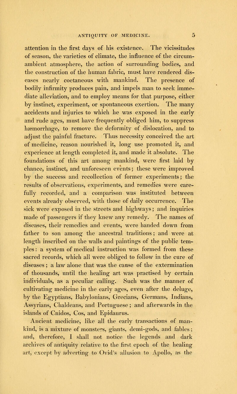 attention in the first days of his existence. The vicissitudes of season, the varieties of climate, the influence of the circum- ambient atmosphere, the action of surrounding bodies, and the construction of the human fabric, must have rendered dis- eases nearly coetaneous with mankind. The presence of bodily infirmity produces pain, and impels man to seek imme- diate alleviation, and to employ means for that purpose, either by instinct, experiment, or spontaneous exertion. The many accidents and injuries to which he was exposed in the early and rude ages, must have frequently obliged him, to suppress haemorrhage, to remove the deformity of dislocation, and to adjust the painful fracture. Thus necessity conceived the art of medicine, reason nourished it, long use promoted it, and experience at length completed it, and made it absolute. The foundations of this art among mankind, were first laid by chance, instinct, and unforeseen events; these were improved by the success and recollection of former experiments; the results of observations, experiments, and remedies were care- fully recorded, and a comparison was instituted between events already observed, with those of daily occurrence. The sick were exposed in the streets and highways; and inquiries made of passengers if they knew any remedy. The names of diseases, their remedies and events, were handed down from father to son among the ancestral traditions; and were at length inscribed on the walls and paintings of the public tem- ples : a system of medical instruction was formed from these sacred records, which all were obliged to follow in the cure of diseases ; a law alone that was the cause of the extermination of thousands, until the healing art was practised by certain individuals, as a peculiar calling. Such was the manner of cultivating medicine in the early ages, even after the deluge, by the Egyptians, Babylonians, Grecians, Germans, Indians, Assyrians, Chaldeans, and Portuguese; and afterwards in the islands of Cnidos, Cos, and Epidaurus. Ancient medicine, like all the early transactions of man- kind, is a mixture of monsters, giants, demi-gods, and fables; and, therefore, I shall not notice the legends and dark archives of antiquity relative to the first epoch of the healing art, except by adverting to Ovid's allusion to Apollo, as the