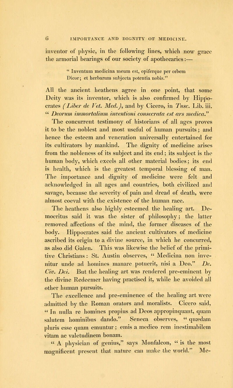 b IMPORTANCE AND DIGNITY OF MEDICINE. inventor of physic, in the following lines, which now grace the armorial bearings of our society of apothecaries:—  Inventum medicina meum est, opiferque per orbem Dicor; et herbarum suhjecta potentia nobis. All the ancient heathens agree in one point, that some Deity was its inventor, which is also confirmed by Hippo- crates (Liber de Vet. Med.), and by Cicero, in Tusc. Lib. iii.  Deorum immortalimn inventioni consecrata est ars medica The concurrent testimony of historians of all ages proves it to be the noblest and most useful of human pursuits; and hence the esteem and veneration universally entertained for its cultivators by mankind. The dignity of medicine arises from the nobleness of its subject and its end; its subject is the human body, which excels all other material bodies; its end is health, which is the greatest temporal blessing of man. The importance and dignity of medicine were felt and acknowledged in all ages and countries, both civilized and savage, because the severity of pain and dread of death, were almost coeval with the existence of the human race. The heathens also highly esteemed the healing art. De- mocritus said it was the sister of philosophy; the latter removed affections of the mind, the former diseases of the body. Hippocrates said the ancient cultivators of medicine ascribed its origin to a divine source, in which he concurred, as also did Galen. This was likewise the belief of the primi- tive Christians : St. Austin observes,  Medicina non inve- nitur unde ad homines manare potuerit, nisi a Deo. T>e. Civ. Dei. But the healing art was rendered pre-eminent by the divine Redeemer having practised it, while he avoided all other human pursuits. The excellence and pre-eminence of the healing art were admitted by the Roman orators and moralists. Cicero said,  In nulla re homines propius ad Deos appropinquant, quam salutem hominibus dando. Seneca observes,  qusedam pluris esse quam emuntnr; emis a medico rem inestimabilem vitam ac valetudinem bonam.  A physician of genius, says Monfalcon,  is the most magnificent present that nature can make the world. Me-