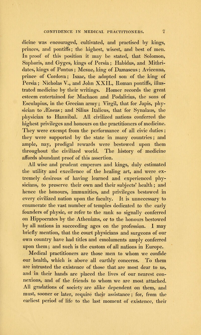 dicine was encouraged, cultivated, and practised by kings, princes, and pontiffs; the highest, wisest, and best of men. In proof of this position it may be stated, that Solomon, Saphoris, and Gyges, kings of Persia; Habidus, and Mithri- dates, kings of Pontus ; Mesue, king of Damascus ; Avicenna, prince of Cordova; Isaac, the adopted son of the king of Persia; Nicholas V., and John XXIL, Roman pontiffs, illus- trated medicine by their writings. Homer records the great esteem entertained for Machaon and Podalirius, the sons of Esculapius, in the Grecian army; Virgil, that for Japis, phy- sician to ^neas; and Silius Italicus, that for Synalaus, the physician to Hannibal. All civilized nations conferred the highest privileges and honours on the practitioners of medicine. They were exempt from the performance of all civic duties; they were supported by the state in many countries; and ample, nay, prodigal rewards were bestowed upon them throughout the civilized world. The history of medicine affords abundant proof of this assertion. All wise and prudent emperors and kings, duly estimated the utility and excellence of the healing art, and were ex- tremely desirous of having learned and experienced phy- sicians, to preserve their own and their subjects' health; and hence the honours, immunities, and privileges bestowed in every civilized nation upon the faculty. It is unnecessary to enumerate the vast number of temples dedicated to the early founders of physic, or refer to the rank so signally conferred on Hippocrates by the Athenians, or to the honours bestowed by all nations in succeeding ages on the profession. I may briefly mention, that the court physicians and surgeons of our own country have had titles and emoluments amply conferred upon them; and such is the custom of all nations in Europe. Medical practitioners are those men to whom we confide our health, which is above all earthly concerns. To them are intrusted the existence of those that are most dear to us, and in their hands are placed the lives of our nearest con- nexions, and of the friends to whom we are most attached. All gradations of society are alike dependent on them, and must, sooner or later, require their assistance; for, from the earliest period of life to the last moment of existence, their