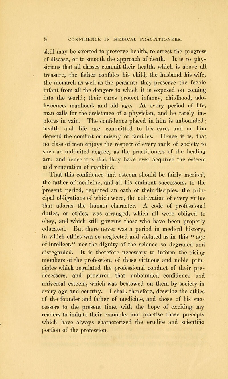 skill may be exerted to preserve health, to arrest the progress of disease, or to smooth the approach of death. It is to phy- sicians that all classes commit their health, which is above all treasure, the father confides his child, the husband his wife, the monarch as well as the peasant; they preserve the feeble infant from all the dangers to which it is exposed on coming into the world; their cares protect infancy, childhood, ado- lescence, manhood, and old age. At every period of life, man calls for the assistance of a physician, and he rarely im- plores in vain. The confidence placed in him is unbounded: health and life are committed to his care, and on him depend the comfort or misery of families. Hence it is, that no class of men enjoys the respect of every rank of society to such an unlimited degree, as the practitioners of the healing art; and hence it is that they have ever acquired the esteem and veneration of mankind. That this confidence and esteem should be fairly merited, the father of medicine, and all his eminent successors, to the present period, required an oath of their disciples, the prin- cipal obligations of which were, the cultivation of every virtue that adorns the human character. A code of professional duties, or ethics, was arranged, which all were obliged to obey, and which still governs those who have been properly educated. But there never was a period in medical history, in which ethics was so neglected and violated as in this  age of intellect, nor the dignity of the science so degraded and disregarded. It is therefore necessary to inform the rising- members of the profession, of those virtuous and noble prin- ciples which regulated the professional conduct of their pre- decessors, and procured that unbounded confidence and universal esteem, which was bestowed on them by society in every age and country. I shall, therefore, describe the ethics of the founder and father of medicine, and those of his suc- cessors to the present time, with the hope of exciting my readers to imitate their example, and practise those precepts which have always characterized the erudite and scientific portion of the profession.