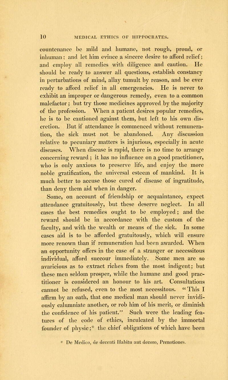 countenance be mild and humane, not rough, proud, or inhuman; and let him evince a sincere desire to afford relief; and employ all remedies with diligence and caution. He should be ready to answer all questions, establish constancy in perturbations of mind, allay tumult by reason, and be ever ready to afford relief in all emergencies. He is never to exhibit an improper or dangerous remedy, even to a common malefactor; but try those medicines approved by the majority of the profession. When a patient desires popular remedies, he is to be cautioned against them, but left to his own dis- cretion. But if attendance is commenced without remunera- tion, the sick must not be abandoned. Any discussion relative to pecuniary matters is injurious, especially in acute diseases. When disease is rapid, there is no time to arrange concerning reward ; it has no influence on a good practitioner, who is only anxious to preserve life, and enjoy the more noble gratification, the universal esteem of mankind. It is much better to accuse those cured of disease of ingratitude, than deny them aid when in danger. Some, on account of friendship or acquaintance, expect attendance gratuitously, but these deserve neglect. In all cases the best remedies ought to be employed; and the reward should be in accordance with the custom of the faculty, and with the wealth or means of the sick. In some cases aid is to be afforded gratuitously, which will ensure more renown than if remuneration had been awarded. WTien an opportunity offers in the case of a stranger or necessitous individual, afford succour immediately. Some men are so avaricious as to extract riches from the most indigent; but these men seldom prosper, while the humane and good prac- titioner is considered an honour to his art. Considtations cannot be refused, even to the most necessitous. This I affirm by an oath, that one medical man should never invidi- ously calumniate another, or rob him of his merit, or diminish the confidence of his patient. Such were the leading fea- tures of the code of ethics, inculcated by the immortal founder of physic;* the chief obligations of which have been * De Medico, de decenti Habitu aut decoro, Prenotiones.