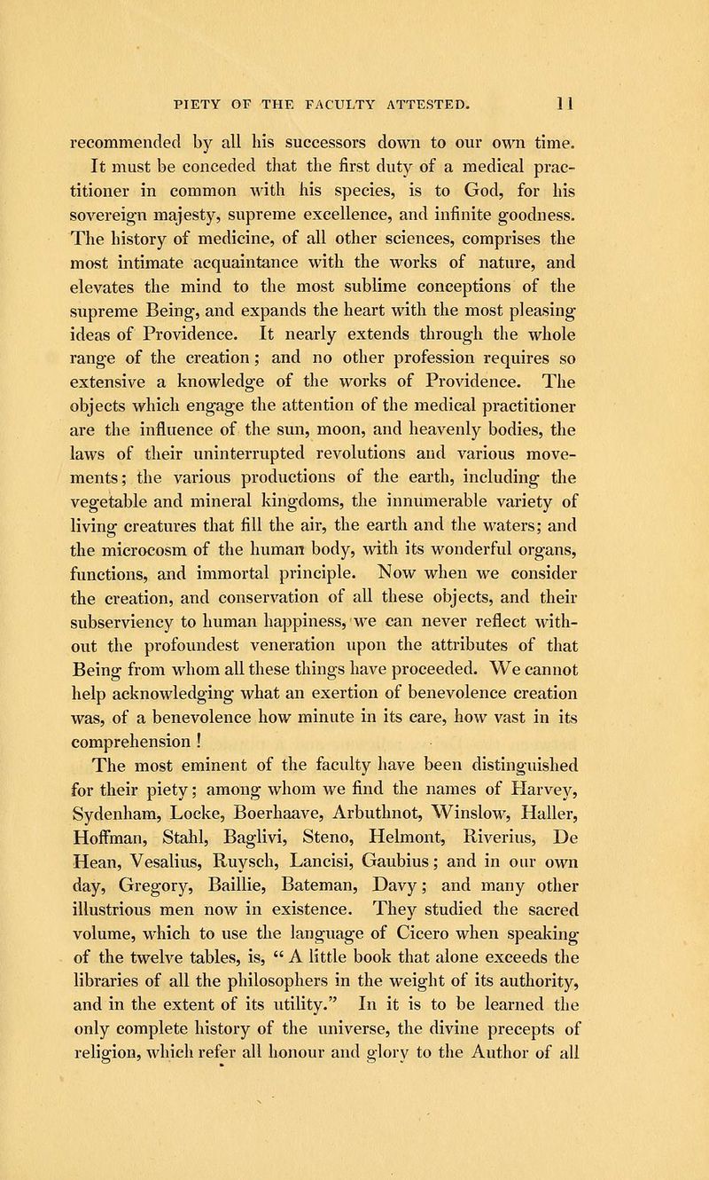 recommended by all his successors down to our own time. It must be conceded that the first duty of a medical prac- titioner in common with his species, is to God, for his sovereign majesty, supreme excellence, and infinite goodness. The history of medicine, of all other sciences, comprises the most intimate acquaintance with the works of nature, and elevates the mind to the most sublime conceptions of the supreme Being, and expands the heart with the most pleasing ideas of Providence. It nearly extends through the whole range of the creation; and no other profession requires so extensive a knowledge of the works of Providence. The objects which engage the attention of the medical practitioner are the influence of the sun, moon, and heavenly bodies, the laws of their uninterrupted revolutions and various move- ments; the various productions of the earth, including the vegetable and mineral kingdoms, the innumerable variety of living creatures that fill the air, the earth and the waters; and the microcosm of the human body, with its wonderful organs, functions, and immortal principle. Now when we consider the creation, and conservation of all these objects, and their subserviency to human happiness, we can never reflect with- out the profoundest veneration upon the attributes of that Being from whom all these things have proceeded. We cannot help acknowledging what an exertion of benevolence creation was, of a benevolence how minute in its care, how vast in its comprehension ! The most eminent of the faculty have been distinguished for their piety; among whom we find the names of tiarvey, Sydenham, Locke, Boerhaave, Arbuthnot, Winslow, Haller, Hoffman, Stahl, Baglivi, Steno, Helmont, Riverius, De Hean, Vesalius, Ruysch, Lancisi, Gaubius; and in our own day, Gregory, Baillie, Bateman, Davy; and many other illustrious men now in existence. They studied the sacred volume, which to use the language of Cicero when speaking of the twelve tables, is, A little book that alone exceeds the libraries of all the philosophers in the weight of its authority, and in the extent of its utility. In it is to be learned the only complete history of the universe, the divine precepts of religion, which refer all honour and glory to the Author of all