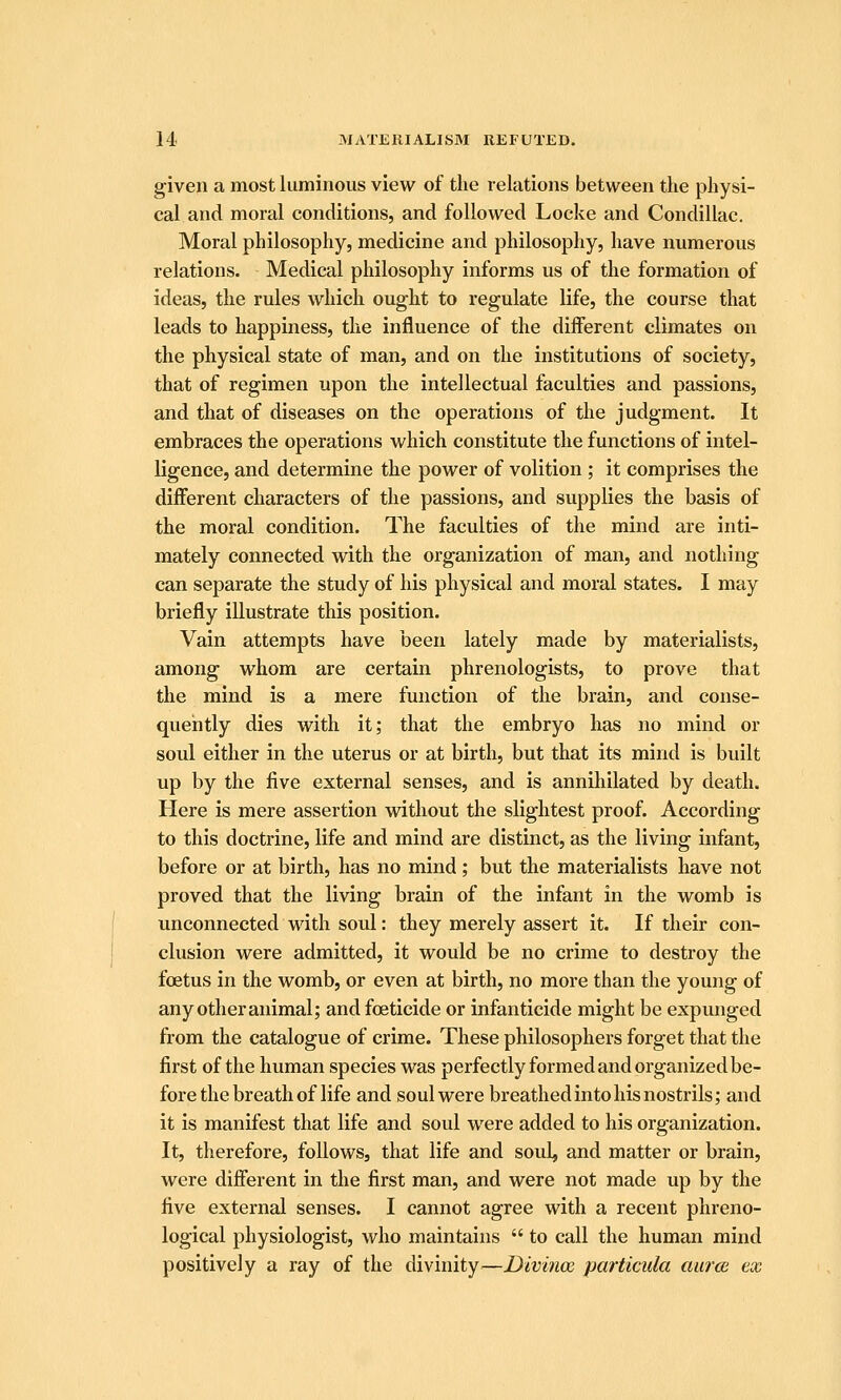 given a most luminous view of the relations between the physi- cal and moral conditions, and followed Locke and Condillac. Moral philosophy, medicine and philosophy, have numerous relations. Medical philosophy informs us of the formation of ideas, the rules which ought to regulate life, the course that leads to happiness, the influence of the different climates on the physical state of man, and on the institutions of society, that of regimen upon the intellectual faculties and passions, and that of diseases on the operations of the judgment. It embraces the operations which constitute the functions of intel- ligence, and determine the power of volition ; it comprises the different characters of the passions, and supplies the basis of the moral condition. The faculties of the mind are inti- mately connected with the organization of man, and nothing can separate the study of his physical and moral states. I may briefly illustrate this position. Vain attempts have been lately made by materialists, among whom are certain phrenologists, to prove that the mind is a mere function of the brain, and conse- quently dies with it; that the embryo has no mind or soul either in the uterus or at birth, but that its mind is built up by the five external senses, and is annihilated by death. Here is mere assertion without the slightest proof. According to this doctrine, life and mind are distinct, as the living infant, before or at birth, has no mind ; but the materialists have not proved that the living brain of the infant in the womb is unconnected with soul: they merely assert it. If their con- clusion were admitted, it would be no crime to destroy the foetus in the womb, or even at birth, no more than the young of any other animal; and foeticide or infanticide might be expunged from the catalogue of crime. These philosophers forget that the first of the human species was perfectly formed and organized be- fore the breath of life and soul were breathed into his nostrils; and it is manifest that life and soul were added to his organization. It, therefore, follows, that life and soul, and matter or brain, were different in the first man, and were not made up by the five external senses. I cannot agree with a recent phreno- logical physiologist, who maintains  to call the human mind positively a ray of the divinity—Divince particula aura ex