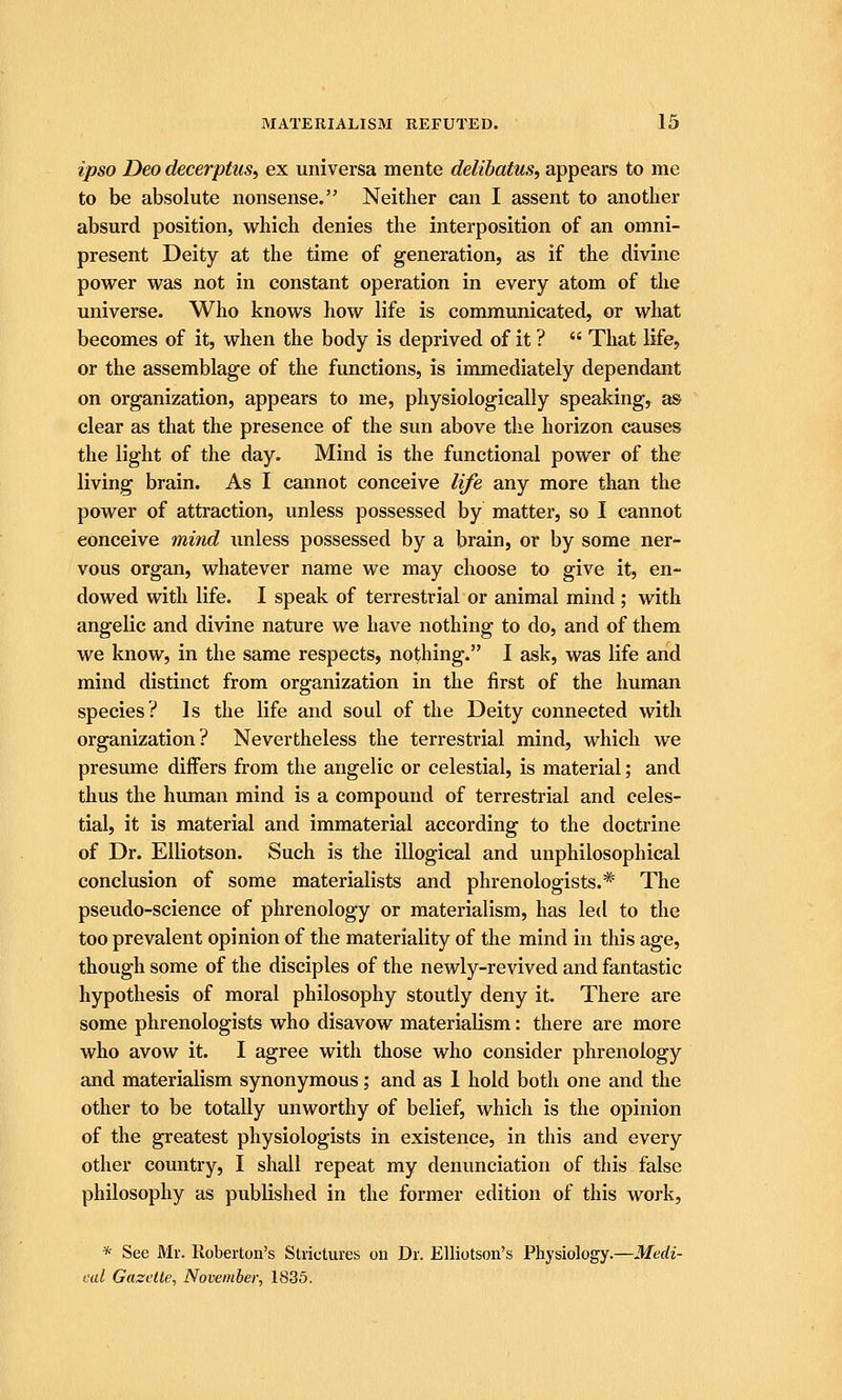 ipso Deo decerptuSi ex universa mente delibatus, appears to me to be absolute nonsense. Neither can I assent to another absurd position, which denies the interposition of an omni- present Deity at the time of generation, as if the divine power was not in constant operation in every atom of the universe. Who knows how life is communicated, or what becomes of it, when the body is deprived of it ?  That life, or the assemblage of the functions, is immediately dependant on organization, appears to me, physiologically speaking, as clear as that the presence of the sun above the horizon causes the light of the day. Mind is the functional power of the living brain. As I cannot conceive life any more than the power of attraction, unless possessed by matter, so I cannot conceive mind unless possessed by a brain, or by some ner- vous organ, whatever name we may choose to give it, en- dowed with life. I speak of terrestrial or animal mind ; with angelic and divine nature we have nothing to do, and of them we know, in the same respects, nothing. I ask, was life and mind distinct from organization in the first of the human species? Is the life and soul of the Deity connected with organization? Nevertheless the terrestrial mind, which we presume differs from the angelic or celestial, is material; and thus the human mind is a compound of terrestrial and celes- tial, it is material and immaterial according to the doctrine of Dr. EUiotson. Such is the illogical and unphilosophical conclusion of some materialists and phrenologists.* The pseudo-science of phrenology or materialism, has led to the too prevalent opinion of the materiality of the mind in this age, though some of the disciples of the newly-revived and fantastic hypothesis of moral philosophy stoutly deny it. There are some phrenologists who disavow materialism: there are more who avow it. I agree with those who consider phrenology and materialism synonymous; and as 1 hold both one and the other to be totally unworthy of belief, which is the opinion of the greatest physiologists in existence, in this and every other country, I shall repeat my denunciation of this false philosophy as published in the former edition of this work, * See Mr. Roberton's Strictures on Dr. EUiotson's Physiology.—Medi- eal Gazette, November, 1835.