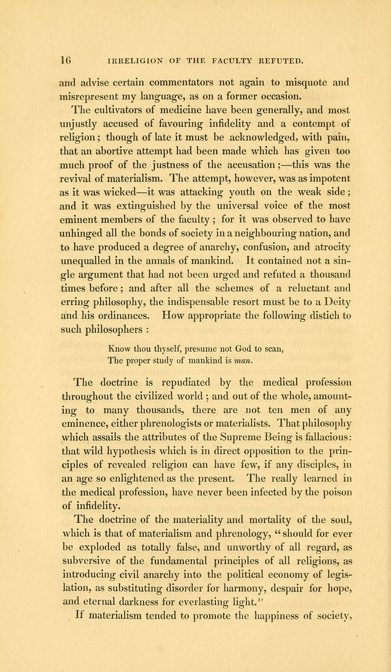 and advise certain commentators not again to misquote and misrepresent my language, as on a former occasion. The cultivators of medicine have been generally, and most unjustly accused of favouring infidelity and a contempt of religion; though of late it must be acknowledged, with pain, that an abortive attempt had been made which has given too much proof of the justness of the accusation;—this was the revival of materialism. The attempt, however, was as impotent as it was wicked—it was attacking youth on the weak side; and it was extinguished by the universal voice of the most eminent members of the faculty; for it was observed to have unhinged all the bonds of society in a neighbouring nation, and to have produced a degree of anarchy, confusion, and atrocity imequalled in the annals of mankind. It contained not a sin- gle argument that had not been urged and refuted a thousand times before; and after all the schemes of a reluctant and erring philosophy, the indispensable resort must be to a Deity and his ordinances. How appropriate the following distich to such philosophers : Know thou thyself, presume not God to scan, The proper study of mankind is inan. The doctrine is repudiated by the medical profession throughout the civilized world •, and out of the whole, amount- ing to many thousands, there are not ten men of any eminence, either phrenologists or materialists. That philosophy which assails the attributes of the Supreme Being is fallacious: that wild hypothesis which is in direct opposition to the prin- ciples of revealed religion can have few, if any disciples, in an age so enlightened as the present. The really learned in the medical profession, have never been infected by the poison of infidelity. The doctrine of the materiality and mortality of the soul, which is that of materialism and phrenology,  should for ever be exploded as totally false, and unworthy of all regard, as subversive of the fundamental principles of all religions, as introducing civil anarchy into the political economy of legis- lation, as substituting disorder for harmony, despair for hope, and eternal darkness for everlasting light. If materialism tended to promote the happiness of society.