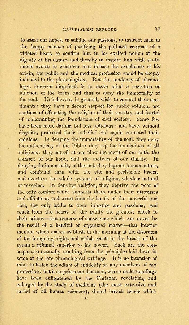 to assist our hopes, to subdue our passions, to instruct man in the happy science of purifying the polluted recesses of a vitiated heart, to confirm him in his exalted notion of the dignity of his nature, and thereby to inspire him with senti- ments averse to whatever may debase the excellence of his origin, the public and the medical profession would be deeply indebted to the phrenologists. But the tendency of phreno- logy, however disguised, is to make mind a secretion or function of the brain, and thus to deny the immortality of the soul. Unbelievers, in general, wish to conceal their sen- timents ; they have a decent respect for public opinion, are cautious of aifronting the religion of their country, and fearful of undermining the foundations of civil society. Some few have been more daring, but less judicious ; and have, without disguise, professed their unbelief and again retracted their opinions. In denying the immortality of the soul, they deny the authenticity of the Bible; they sap the foundations of all religions; they cut off at one blow the merit of our faith, the comfort of our hope, and the motives of our charity. In denying the immortality of the soul, they degrade human nature, and confound man with the vile and perishable insect, and overturn the whole systems of religion, whether natural or revealed. In denying religion, they deprive the poor of the only comfort which supports them under their distresses and afflictions, and wrest from the hands of the powerful and rich, the only bridle to their injustice and passions; and pluck from the hearts of the guilty the greatest check to their crimes—that remorse of conscience which can never be the result of a handful of organized matter—that interior monitor which makes us blush in the morning at the disorders of the foregoing night, and which erects in the breast of the tyrant a tribunal superior to his power. Such are the con- sequences naturally resulting from the principles laid down in some of the late phrenological writings. It is no intention of mine to fasten the odium of infidelity on any members of my profession; but it surprises me that men, whose understandings have been enlightened by the Christian revelation, and enlarged by the study of medicine (the most extensive and varied of all human sciences), should broach tenets which