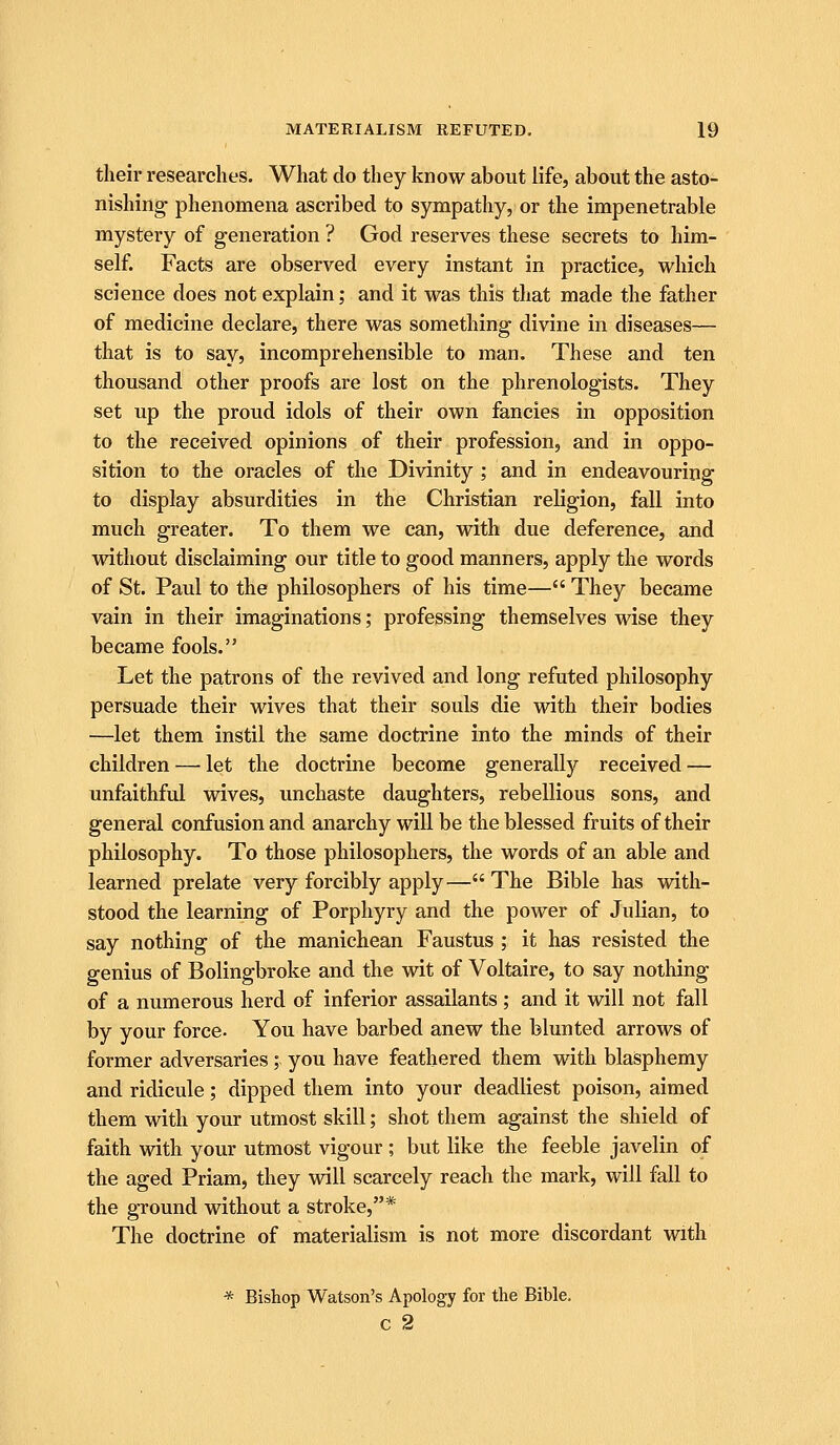their researches. What do they know about life, about the asto- nishing phenomena ascribed to sympathy, or the impenetrable mystery of generation ? God reserves these secrets to him- self. Facts are observed every instant in practice, which science does not explain; and it was this that made the father of medicine declare, there was something divine in diseases— that is to say, incomprehensible to man. These and ten thousand other proofs are lost on the phrenologists. They set up the proud idols of their own fancies in opposition to the received opinions of their profession, and in oppo- sition to the oracles of the Divinity ; and in endeavouring to display absurdities in the Christian religion, fall into much greater. To them we can, with due deference, and without disclaiming our title to good manners, apply the words of St. Paul to the philosophers of his time— They became vain in their imaginations; professing themselves wise they became fools. Let the patrons of the revived and long refuted philosophy persuade their wives that their souls die with their bodies —let them instil the same doctrine into the minds of their children — let the doctrine become generally received — unfaithful wives, unchaste daughters, rebellious sons, and general confusion and anarchy will be the blessed fruits of their philosophy. To those philosophers, the words of an able and learned prelate very forcibly apply— The Bible has with- stood the learning of Porphyry and the power of Julian, to say nothing of the manichean Faustus ; it has resisted the genius of Bolingbroke and the wit of Voltaire, to say nothing of a numerous herd of inferior assailants ; and it will not fall by your force. You have barbed anew the blunted arrows of former adversaries;. you have feathered them with blasphemy and ridicule; dipped them into your deadliest poison, aimed them with your utmost skill; shot them against the shield of faith with your utmost vigour ; but like the feeble javelin of the aged Priam, they will scarcely reach the mark, will fall to the ground without a stroke,* The doctrine of materialism is not more discordant with * Bishop Watson's Apology for the Bible, c 2