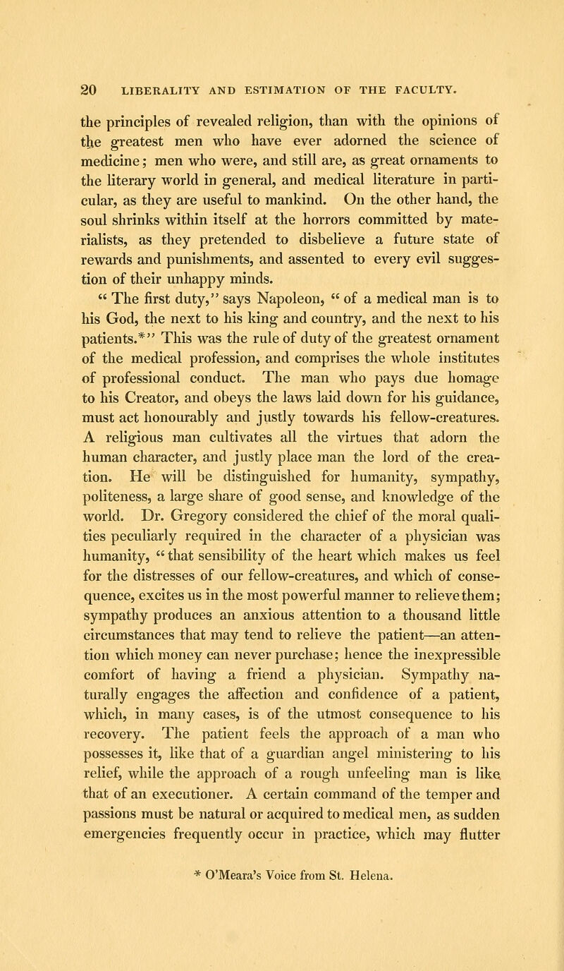 the principles of revealed religion, than with the opinions of the greatest men who have ever adorned the science of medicine; men who were, and still are, as great ornaments to the literary world in general, and medical literature in parti- cular, as they are useful to mankind. On the other hand, the soul shrinks within itself at the horrors committed by mate- rialists, as they pretended to disbelieve a future state of rewards and punishments, and assented to every evil sugges- tion of their unhappy minds.  The first duty, says Napoleon,  of a medical man is to his God, the next to his king and country, and the next to his patients.* This was the rule of duty of the greatest ornament of the medical profession, and comprises the whole institutes of professional conduct. The man who pays due homage to his Creator, and obeys the laws laid down for his guidance, must act honourably and justly towards his fellow-creatures. A religious man cultivates all the virtues that adorn the human character, and justly place man the lord of the crea- tion. He will be distinguished for humanity, sympathy, politeness, a large share of good sense, and knowledge of the world. Dr. Gregory considered the chief of the moral quali- ties peculiarly required in the character of a physician was humanity,  that sensibility of the heart which makes us feel for the distresses of our fellow-creatures, and which of conse- quence, excites us in the most powerful manner to relieve them; sympathy produces an anxious attention to a thousand little circumstances that may tend to relieve the patient—an atten- tion which money can never purchase; hence the inexpressible comfort of having a friend a physician. Sympathy na- turally engages the affection and confidence of a patient, which, in many cases, is of the utmost consequence to his recovery. The patient feels the approach of a man who possesses it, like that of a guardian angel ministering to his relief, while the approach of a rough unfeeling man is like that of an executioner. A certain command of the temper and passions must be natural or acquired to medical men, as sudden emergencies frequently occur in practice, which may flutter * O'Meara's Voice from St. Helena.