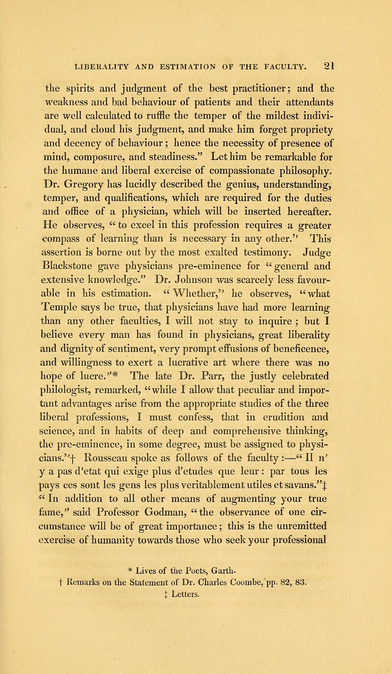 the spirits and judgment of the best practitioner; and the •weakness and bad behaviour of patients and their attendants are well calculated to ruffle the temper of the mildest indivi- dual, and cloud his judgment, and make him forget propriety and decency of behaviour; hence the necessity of presence of mind, composure, and steadiness. Let him be remarkable for the humane and liberal exercise of compassionate philosophy. Dr. Gregory has lucidly described the genius, understanding, temper, and qualifications, which are required for the duties and office of a physician, which will be inserted hereafter. He observes,  to excel in this profession requires a greater compass of learning than is necessary in any other. This assertion is borne out by the most exalted testimony. Judge Blackstone gave physicians pre-eminence for  general and extensive knowledge. Dr. Johnson was scarcely less favour- able in his estimation. Whether, he observes, what Temple says be true, that physicians have had more learning than any other faculties, I will not stay to inquire ; but I believe every man has found in physicians, great liberality and dignity of sentiment, very prompt effusions of beneficence, and willingness to exert a lucrative art where there was no hope of lucre,* The late Dr. Parr, the justly celebrated philologist, remarked, while I allow that peculiar and impor- tant advantages arise from the appropriate studies of the three liberal professions, I must confess, that in erudition and science, and in habits of deep and comprehensive thinking, the pre-eminence, in some degree, must be assigned to physi- cians.f Rousseau spoke as follows of the faculty:— II n' y a pas d'etat qui exige plus d'etudes que leur : par tous les pays ces sont les gens les plus veritablement utiles et savans.J  In addition to all other means of augmenting your true fame, said Professor Godman, the observance of one cir- cumstance will be of great importance; this is the unremitted exercise of humanity towards those who seek your professional * Lives of the Poets, Garth. t Remarks on the Statement of Dr. Charles Coombe, pp. 82, 83. t Letters.