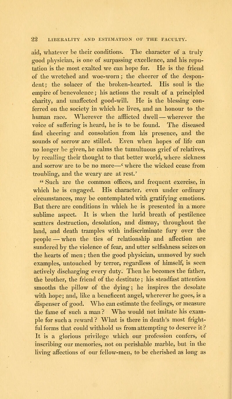 aid, whatever be their conditions. The character of a truly good physician, is one of surpassing excellence, and his repu- tation is the most exalted we can hope for. He is the friend of the wretched and woe-worn; the cheerer of the despon- dent; the solacer of the broken-hearted. His soul is the empire of benevolence; his actions the result of a principled charity, and unaffected good-will. He is the blessing con- ferred on the society in which he lives, and an honour to the human race. Wlierever the afflicted dwell — wherever the voice of suffering is heard, he is to be found. The diseased find cheering and consolation from his presence, and the sounds of sorrow are stilled. Even when hopes of life can no longer be given, he calms the tumultuous grief of relatives, by recalling their thought to that better world, where sickness and sorrow are to be no more—' where the wicked cease from troubling, and the weary are at rest.'  Such are the common offices, and frequent exercise, in which he is engaged. His character, even under ordinary circumstances, may be contemplated with gratifying emotions. But there are conditions in which he is presented in a more sublime aspect. It is when the lurid breath of pestilence scatters destruction, desolation, and dismay, throughout the land, and death tramples with indiscriminate fury over the people — when the ties of relationship and affection are sundered by the violence of fear, and utter selfishness seizes on the hearts of men; then the good physician, unmoved by such examples, untouched by terror, regardless of himself, is seen actively discharging every duty. Then he becomes the father, the brother, the friend of the destitute; his steadfast attention smooths the pillow of the dying; he inspires the desolate with hope; and, like a beneficent angel, wherever he goes, is a dispenser of good. Who can estimate the feelings, or measure the fame of such a man ? Who would not imitate his exam- ple for such a reward ? What is there in death's most fright- ful forms that could withhold us from attempting to deserve it ? It is a glorious privilege which our profession confers, of inscribing our memories, not on perishable marble, but in the living affections of our fellow-men, to be cherished as long as