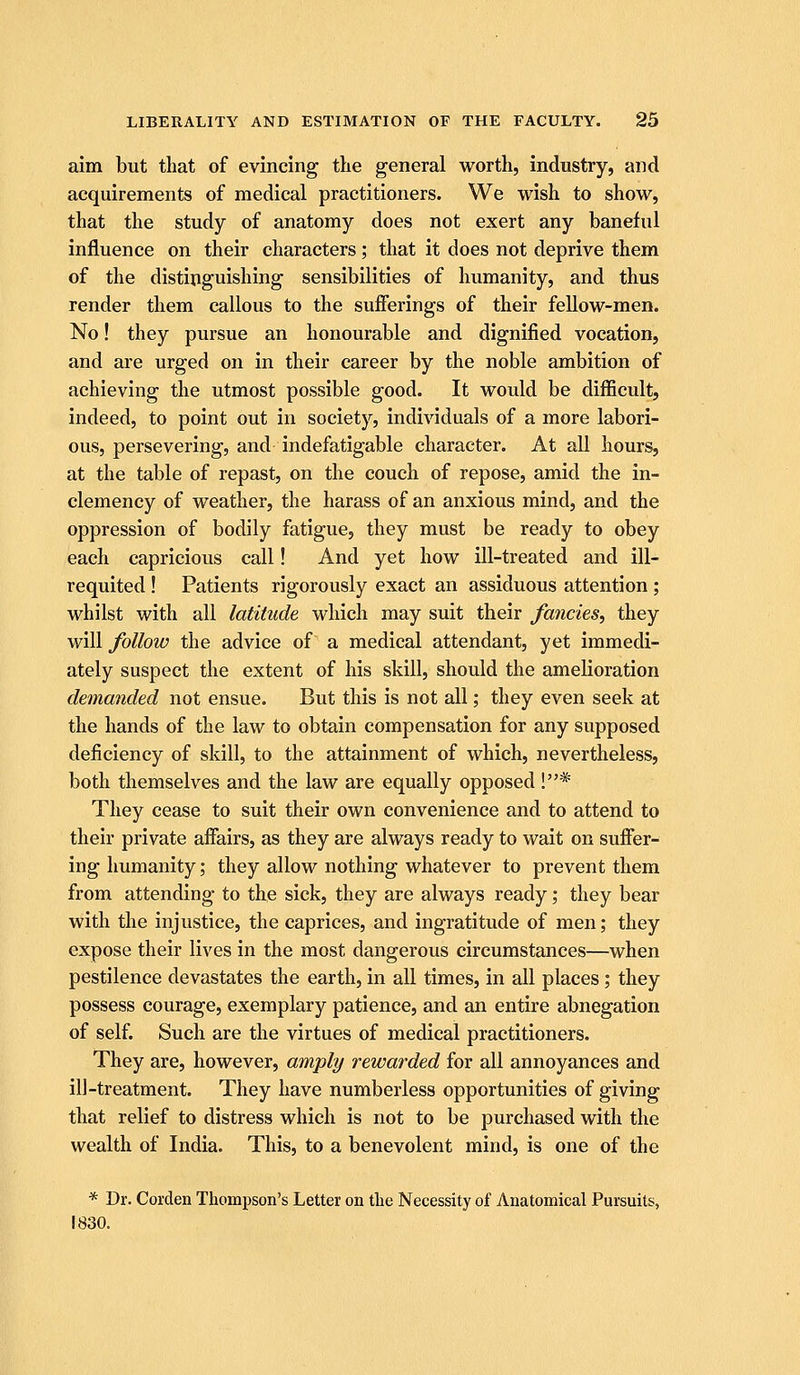 aim but that of evincing tlie general worth, industry, and acquirements of medical practitioners. We wish to show, that the study of anatomy does not exert any baneful influence on their characters; that it does not deprive them of the distinguishing sensibilities of humanity, and thus render them callous to the sufferings of their fellow-men. No! they pursue an honourable and dignified vocation, and are urged on in their career by the noble ambition of achieving the utmost possible good. It would be difficult, indeed, to point out in society, individuals of a more labori- ous, persevering, and indefatigable character. At all hours, at the table of repast, on the couch of repose, amid the in- clemency of weather, the harass of an anxious mind, and the oppression of bodily fatigue, they must be ready to obey each capricious call! And yet how ill-treated and ill- requited ! Patients rigorously exact an assiduous attention ; whilst with all latitude which may suit their fancies, they will follow the advice of a medical attendant, yet immedi- ately suspect the extent of his skill, should the amelioration demanded not ensue. But this is not all; they even seek at the hands of the law to obtain compensation for any supposed deficiency of skill, to the attainment of which, nevertheless, both themselves and the law are equally opposed !* They cease to suit their own convenience and to attend to their private affairs, as they are always ready to wait on suffer- ing humanity; they allow nothing whatever to prevent them from attending to the sick, they are always ready; they bear with the injustice, the caprices, and ingratitude of men; they expose their lives in the most dangerous circumstances—when pestilence devastates the earth, in all times, in all places ; they possess courage, exemplary patience, and an entire abnegation of self. Such are the virtues of medical practitioners. They are, however, amply rewarded for all annoyances and ill-treatment. They have numberless opportunities of giving that relief to distress which is not to be purchased with the wealth of India. This, to a benevolent mind, is one of the * Dr. Corclen Thompson's Letter on the Necessity of Anatomical Pursuits, 1830.
