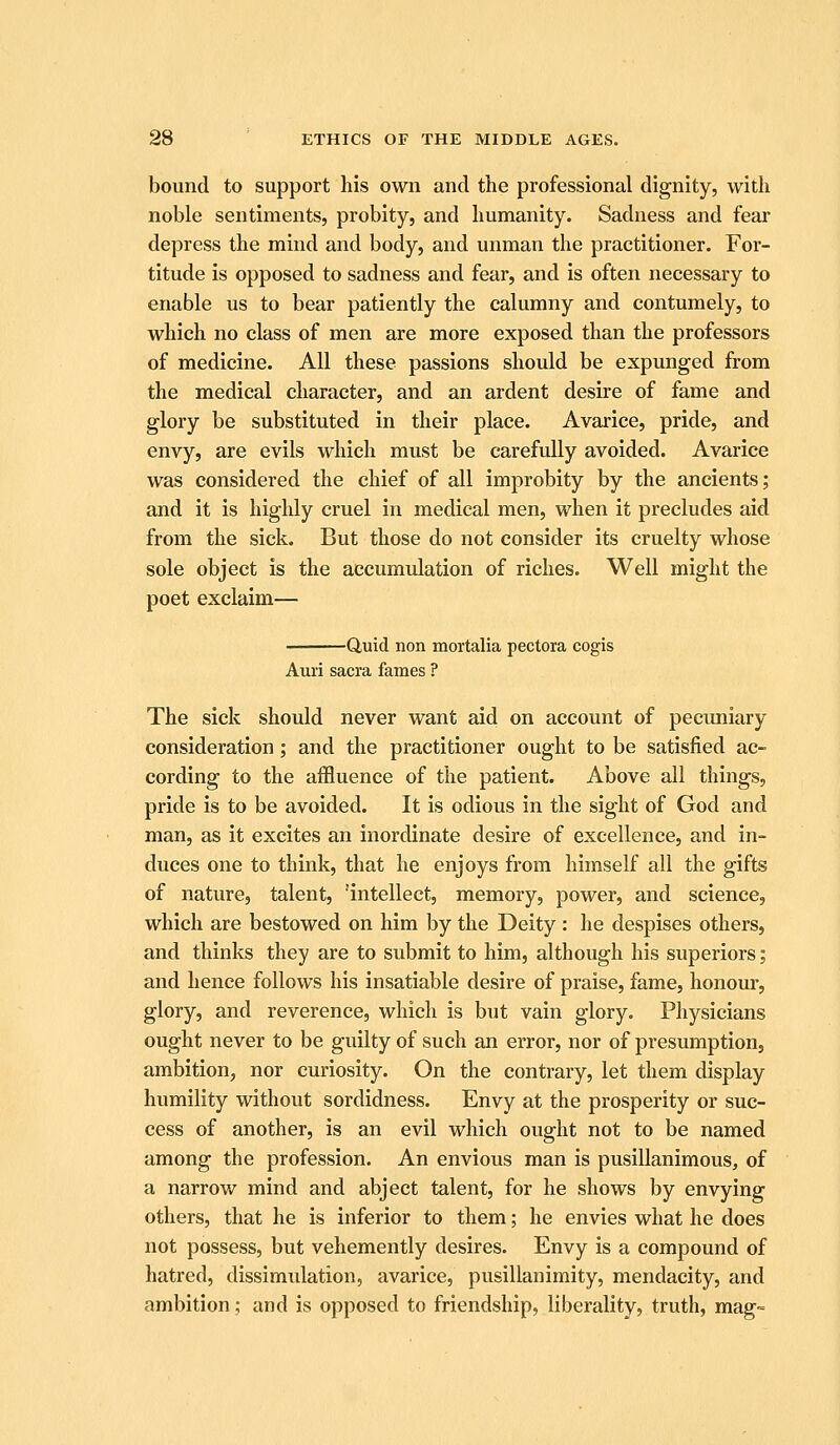 bound to support his own and the professional dignity, with noble sentiments, probity, and humanity. Sadness and fear depress the mind and body, and unman the practitioner. For- titude is opposed to sadness and fear, and is often necessary to enable us to bear patiently the calumny and contumely, to which no class of men are more exposed than the professors of medicine. All these passions should be expunged from the medical character, and an ardent desire of fame and glory be substituted in their place. Avarice, pride, and envy, are evils which must be carefully avoided. Avarice was considered the chief of all improbity by the ancients; and it is highly cruel in medical men, when it precludes aid from the sick. But those do not consider its cruelty whose sole object is the accumulation of riches. Well might the poet exclaim— Quid non mortalia pectora cogis Auri sacra fames ? The sick should never want aid on account of pecimiary consideration; and the practitioner ought to be satisfied ac- cording to the affluence of the patient. Above all things, pride is to be avoided. It is odious in the sight of God and man, as it excites an inordinate desire of excellence, and in- duces one to think, that he enjoys from himself all the gifts of nature, talent, 'intellect, memory, power, and science, which are bestowed on him by the Deity : he despises others, and thinks they are to submit to him, although his superiors; and hence follows his insatiable desire of praise, fame, honour, glory, and reverence, which is but vain glory. Physicians ought never to be guilty of such an error, nor of presumption, ambition, nor curiosity. On the contrary, let them display humility without sordidness. Envy at the prosperity or suc- cess of another, is an evil which ought not to be named among the profession. An envious man is pusillanimous, of a narrow mind and abject talent, for he shows by envying others, that he is inferior to them; he envies what he does not possess, but vehemently desires. Envy is a compound of hatred, dissimidation, avarice, pusillanimity, mendacity, and ambition; and is opposed to friendship, liberality, truth, mag-=