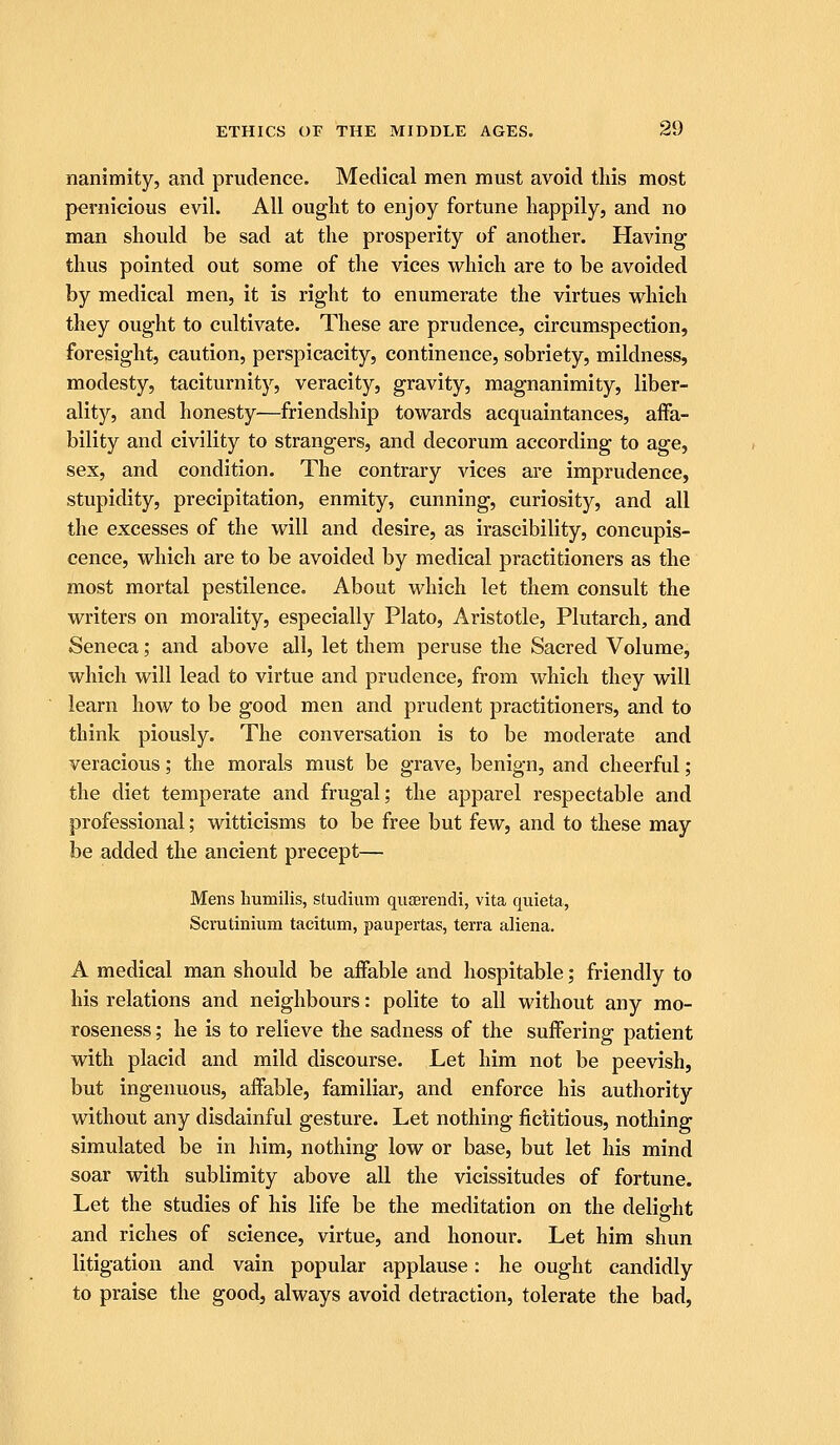 nanimity, and prudence. Medical men must avoid tliis most pernicious evil. All ought to enjoy fortune happily, and no man should be sad at the prosperity of another. Having thus pointed out some of the vices which are to be avoided by medical men, it is right to enumerate the virtues which they ought to cultivate. These are prudence, circumspection, foresight, caution, perspicacity, continence, sobriety, mildness, modesty, taciturnity, veracity, gravity, magnanimity, liber- ality, and honesty—friendship towards acquaintances, affa- bility and civility to strangers, and decorum according to age, sex, and condition. The contrary vices are imprudence, stupidity, precipitation, enmity, cunning, curiosity, and all the excesses of the will and desire, as irascibility, concupis- cence, which are to be avoided by medical practitioners as the most mortal pestilence. About which let them consult the writers on morality, especially Plato, Aristotle, Plutarch, and Seneca; and above all, let them peruse the Sacred Volume, which will lead to virtue and prudence, from which they will learn how to be good men and prudent practitioners, and to think piously. The conversation is to be moderate and veracious; the morals must be grave, benign, and cheerful; the diet temperate and frugal; the apparel respectable and professional; witticisms to be free but few, and to these may be added the ancient precept— Mens humilis, studium quserendi, vita quieta, Scrutinium taciturn, paupertas, terra aliena. A medical man should be affable and hospitable; friendly to his relations and neighbours: polite to all without any mo- roseness; he is to relieve the sadness of the suffering patient with placid and mild discourse. Let him not be peevish, but ingenuous, affable, familiar, and enforce his authority without any disdainful gesture. Let nothing fictitious, nothing simulated be in him, nothing low or base, but let his mind soar with sublimity above all the vicissitudes of fortune. Let the studies of his life be the meditation on the delie-ht and riches of science, virtue, and honour. Let him shun litigation and vain popular applause: he ought candidly to praise the good, always avoid detraction, tolerate the bad,