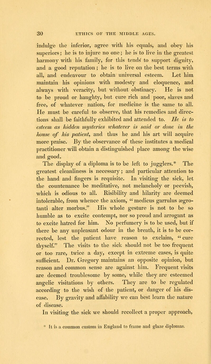 indulge the inferior, agree with his equals, and obey his superiors; he is to injure no one; he is to live in the greatest harmony with his family, for this tendf^ to support dignity, and a good reputation; he is to live on the best terms with all, and endeavour to obtain universal esteem. Let him maintain his opinions with modesty and eloquence, and always with veracity, but without obstinacy. He is not to be proud or haughty, but cure rich and poor, slaves and free, of whatever nation, for medicine is the same to all. He must be careful to observe, that his remedies and direc- tions shall be faithfully exhibited and attended to. He is to esteem as hidden mysteries whatever is said or done in the house of his patient, and thus he and his art will acquire more praise. By the observance of these institutes a medical practitioner will obtain a distinguished place among the wise and good. The display of a diploma is to be left to jugglers.*' The greatest cleanliness is necessary; and particular attention to the hand and fingers is requisite. In visiting the sick, let the countenance be meditative, not melancholy or peevish, which is odious to all. Risibility and hilarity are deemed intolerable, from whence the axiom,  medicus garrulus segro- tanti alter morbus. His whole gesture is not to be so humble as to excite contempt, nor so proud and arrogant as to excite hatred for him. No perfumery is to be used, but if there be any unpleasant odour in the breath, it is to be cor- rected, lest the patient have reason to exclaim,  cure thyself. The visits to the sick should not be too frequent or too rare, twice a day, except in extreme cases, is quite sufl&cient. Dr. Gregory maintains an opposite opinion, but reason and common sense are against him. Frequent visits are deemed troublesome by some, while they are esteemed angelic visitations by others. They are to be regulated according to the wish of the patient, or danger of his dis- ease. By gravity and affability we can best learn the nature of disease. In visiting the sick we should recollect a proper approach, * It is a common custom in England to frame and glaze diplomas.