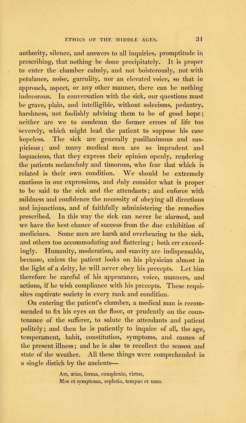 authority, silence, and answers to all inquiries, promptitude in prescribing, that nothing be done precipitately. It is proper to enter the chamber calmly, and not boisterously, not with petulance, noise, garrulity, nor an elevated voice, so that in approach, aspect, or any other manner, there can be nothing indecorous. In conversation with the sick, our questions must be grave, plain, and intelligible, without solecisms, pedantry, harshness, not foolishly advising them to be of good hope; neither are we to condemn the former errors of life too severely, which might lead the patient to suppose his case hopeless. The sick are generally pusillanimous and sus- picious ; and many medical men are so imprudent and loquacious, that they express their opinion openly, rendering the patients melancholy and timorous, who fear that which is related is their own condition. We should be extremely cautious in our expressions, and duly consider what is proper to be said to the sick and the attendants; and enforce with mildness and confidence the necessity of obeying all directions and injunctions, and of faithfully administering the remedies prescribed. In this way the sick can never be alarmed, and we have the best chance of success from the due exhibition of medicines. Some men are harsh and overbearing to the sick, and others too accommodating and flattering; both err exceed- ingly. Humanity, moderation, and suavity are indispensable, because, unless the patient looks on his physician almost in the light of a deity, he will never obey his precepts. Let him therefore be careful of his appearance, voice, manners, and actions, if he wish compliance with his precepts. These requi- sites captivate society in every rank and condition. On entering the patient's chamber, a medical man is recom- mended to fix his eyes on the floor, or prudently on the coun- tenance of the sufferer, to salute the attendants and patient politely; and then he is patiently to inquire of all, the age, temperament, habit, constitution, symptoms, and causes of the present illness; and he is also to recollect the season and state of the weather. All these things were comprehended in a single distich by the ancients— Ars, aetas, forma, complexio, virtus, Mos et symptoma, repletio, tenipus et usus.